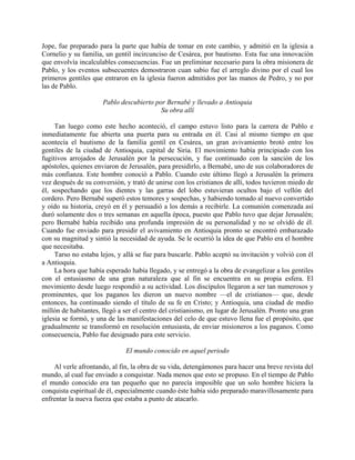 Jope, fue preparado para la parte que había de tomar en este cambio, y admitió en la iglesia a
Cornelio y su familia, un gentil incircunciso de Cesárea, por bautismo. Esta fue una innovación
que envolvía incalculables consecuencias. Fue un preliminar necesario para la obra misionera de
Pablo, y los eventos subsecuentes demostraron cuan sabio fue el arreglo divino por el cual los
primeros gentiles que entraron en la iglesia fueron admitidos por las manos de Pedro, y no por
las de Pablo.

                      Pablo descubierto por Bernabé y llevado a Antioquia
                                          Su obra allí

     Tan luego como este hecho aconteció, el campo estuvo listo para la carrera de Pablo e
inmediatamente fue abierta una puerta para su entrada en él. Casi al mismo tiempo en que
acontecía el bautismo de la familia gentil en Cesárea, un gran avivamiento brotó entre los
gentiles de la ciudad de Antioquia, capital de Siria. El movimiento había principiado con los
fugitivos arrojados de Jerusalén por la persecución, y fue continuado con la sanción de los
apóstoles, quienes enviaron de Jerusalén, para presidirlo, a Bernabé, uno de sus colaboradores de
más confianza. Este hombre conoció a Pablo. Cuando este último llegó a Jerusalén la primera
vez después de su conversión, y trató de unirse con los cristianos de allí, todos tuvieron miedo de
él, sospechando que los dientes y las garras del lobo estuvieran ocultos bajo el vellón del
cordero. Pero Bernabé superó estos temores y sospechas, y habiendo tomado al nuevo convertido
y oído su historia, creyó en él y persuadió a los demás a recibirle. La comunión comenzada así
duró solamente dos o tres semanas en aquella época, puesto que Pablo tuvo que dejar Jerusalén;
pero Bernabé había recibido una profunda impresión de su personalidad y no se olvidó de él.
Cuando fue enviado para presidir el avivamiento en Antioquia pronto se encontró embarazado
con su magnitud y sintió la necesidad de ayuda. Se le ocurrió la idea de que Pablo era el hombre
que necesitaba.
     Tarso no estaba lejos, y allá se fue para buscarle. Pablo aceptó su invitación y volvió con él
a Antioquia.
     La hora que había esperado había llegado, y se entregó a la obra de evangelizar a los gentiles
con el entusiasmo de una gran naturaleza que al fin se encuentra en su propia esfera. El
movimiento desde luego respondió a su actividad. Los discípulos llegaron a ser tan numerosos y
prominentes, que los paganos les dieron un nuevo nombre —el de cristianos— que, desde
entonces, ha continuado siendo el título de su fe en Cristo; y Antioquia, una ciudad de medio
millón de habitantes, llegó a ser el centro del cristianismo, en lugar de Jerusalén. Pronto una gran
iglesia se formó, y una de las manifestaciones del celo de que estuvo llena fue el propósito, que
gradualmente se transformó en resolución entusiasta, de enviar misioneros a los paganos. Como
consecuencia, Pablo fue designado para este servicio.

                              El mundo conocido en aquel periodo

    Al verle afrontando, al fin, la obra de su vida, detengámonos para hacer una breve revista del
mundo, al cual fue enviado a conquistar. Nada menos que esto se propuso. En el tiempo de Pablo
el mundo conocido era tan pequeño que no parecía imposible que un solo hombre hiciera la
conquista espiritual de él, especialmente cuando éste había sido preparado maravillosamente para
enfrentar la nueva fuerza que estaba a punto de atacarlo.
 