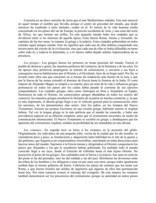 Consistía en un disco estrecho de tierra que el mar Mediterráneo rodeaba. Este mar mereció
en aquel tiempo el nombre que llevaba, porque el centro de gravedad del mundo, que desde
entonces ha cambiado a otras latitudes, estaba en él. El interés de la vida humana estaba
concentrado en los países del sur de Europa, la porción occidental de Asia, y una zona del norte
de África, las que forman sus orillas. En este pequeño mundo hubo tres ciudades que se
dividieron entre sí los intereses de aquella época. Estas fueron Roma, Atenas y Jerusalén, las
capitales de las tres razas, la romana, la griega y la judaica. Estas ciudades gobernaban en todos
sentidos aquel antiguo mundo. Esto no significa que cada una de ellas hubiera conquistado una
tercera parte del círculo de la civilización, sino que cada una de ellas se había difundido en turno
sobre todo él, y todavía lo dominaba, o, a lo menos, había dejado señales imperecederas de su
presencia.

     Los griegos.- Los griegos fueron los primeros en tomar posesión del mundo. Fueron el
pueblo de destreza y genio, los maestros perfectos del comercio, de la literatura y de las artes. En
las épocas muy primitivas desplegaron su instinto de colonización, y enviaron a sus hijos a
conseguirse nuevas habitaciones por el Oriente y el Occidente, lejos de su hogar natal. Por fin, se
levantó entre ellos uno que concentró en sí mismo las tendencias más fuertes de la raza, y que
por la fuerza de las armas extendió el dominio de Grecia hasta la frontera de la India. El vasto
imperio de Alejandro Magno se rompió a su muerte, pero un resto de la vida e influencia griegas
permaneció en todos los países por los cuales había pasado la corriente de sus ejércitos
conquistadores. Las ciudades griegas, tales como Antioquia en Siria y Alejandría en Egipto,
florecieron en todo el Oriente; los comerciantes griegos abundaban en todos los centros del
comercio; los maestros griegos enseñaron la literatura de su patria en muchas comarcas; y, lo que
es más importante, el idioma griego llegó a ser el vehículo general para la comunicación, entre
las naciones, de los pensamientos más serios. Aun los judíos, en los tiempos del Nuevo
Testamento, leyeron sus propias Escrituras en una versión griega, habiendo muerto el original
hebreo. Tal vez la lengua griega es la más perfecta que el mundo ha conocido, y hubo una
providencia especial en su difusión completa, antes que el cristianismo necesitara un medio de
comunicación internacional. El Nuevo Testamento se escribió en griego, y dondequiera que los
apóstoles del cristianismo viajaban, estaban en posibilidad de ser entendidos en este idioma.

     Los romanos.- En seguida tocó su turno a los romanos en la posesión del globo.
Originalmente, los individuos de una pequeña tribu, vecina de la ciudad que les dio nombre, se
extendieron poco a poco, se fortalecieron y adquirieron tanta habilidad en el arte de la guerra y
del gobierno, que llegaron a ser conquistadores irresistibles, marchando en todas direcciones para
hacerse amos del mundo. Sujetaron a la Grecia misma y dirigiéndose al Oriente conquistaron los
países que Alejandro y los que le sucedieron habían gobernado. En realidad, todo el mundo
conocido llegó a ser suyo, desde el Estrecho de Gibraltar hasta el más lejano Oriente. No
poseyeron el genio de los griegos. Sus cualidades eran la fuerza y la justicia. Sus artes no eran las
del poeta ni las del pensador, sino las del soldado y las del juez. Derribaron las divisiones entre
las tribus de los hombres y les obligaron a estar en paz unos con otros, porque todos igualmente
estaban bajo el mismo gobierno de hierro. Cubrieron los países de caminos que los unían con
Roma, y que fueron triunfos tan sólidos de ingeniería que algunos de ellos han permanecido
hasta hoy. Por estos caminos avanzó el mensaje del evangelio. De esta manera los romanos
también demostraron ser los precursores del cristianismo, porque su autoridad en tantos países
 
