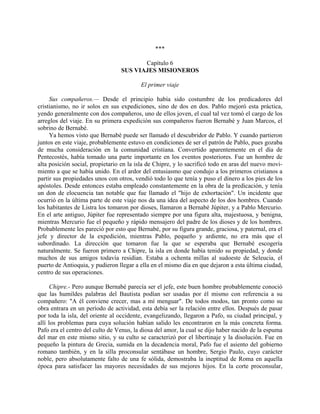 ***

                                        Capítulo 6
                                 SUS VIAJES MISIONEROS

                                         El primer viaje

     Sus compañeros.— Desde el principio había sido costumbre de los predicadores del
cristianismo, no ir solos en sus expediciones, sino de dos en dos. Pablo mejoró esta práctica,
yendo generalmente con dos compañeros, uno de ellos joven, el cual tal vez tomó el cargo de los
arreglos del viaje. En su primera expedición sus compañeros fueron Bernabé y Juan Marcos, el
sobrino de Bernabé.
     Ya hemos visto que Bernabé puede ser llamado el descubridor de Pablo. Y cuando partieron
juntos en este viaje, probablemente estuvo en condiciones de ser el patrón de Pablo, pues gozaba
de mucha consideración en la comunidad cristiana. Convertido aparentemente en el día de
Pentecostés, había tomado una parte importante en los eventos posteriores. Fue un hombre de
alta posición social, propietario en la isla de Chipre, y lo sacrificó todo en aras del nuevo movi-
miento a que se había unido. En el ardor del entusiasmo que condujo a los primeros cristianos a
partir sus propiedades unos con otros, vendió todo lo que tenía y puso el dinero a los pies de los
apóstoles. Desde entonces estaba empleado constantemente en la obra de la predicación, y tenía
un don de elocuencia tan notable que fue llamado el "hijo de exhortación". Un incidente que
ocurrió en la última parte de este viaje nos da una idea del aspecto de los dos hombres. Cuando
los habitantes de Listra los tomaron por dioses, llamaron a Bernabé Júpiter, y a Pablo Mercurio.
En el arte antiguo, Júpiter fue representado siempre por una figura alta, majestuosa, y benigna,
mientras Mercurio fue el pequeño y rápido mensajero del padre de los dioses y de los hombres.
Probablemente les pareció por esto que Bernabé, por su figura grande, graciosa, y paternal, era el
jefe y director de la expedición, mientras Pablo, pequeño y ardiente, no era más que el
subordinado. La dirección que tomaron fue la que se esperaba que Bernabé escogería
naturalmente. Se fueron primero a Chipre, la isla en donde había tenido su propiedad, y donde
muchos de sus amigos todavía residían. Estaba a ochenta millas al sudoeste de Seleucia, el
puerto de Antioquia, y pudieron llegar a ella en el mismo día en que dejaron a esta última ciudad,
centro de sus operaciones.

      Chipre.- Pero aunque Bernabé parecía ser el jefe, este buen hombre probablemente conoció
que las humildes palabras del Bautista podían ser usadas por él mismo con referencia a su
compañero: "A él conviene crecer, mas a mí menguar". De todos modos, tan pronto como su
obra entrara en un período de actividad, esta debía ser la relación entre ellos. Después de pasar
por toda la isla, del oriente al occidente, evangelizando, llegaron a Pafo, su ciudad principal, y
allí los problemas para cuya solución habían salido les encontraron en la más concreta forma.
Pafo era el centro del culto de Venus, la diosa del amor, la cual se dijo haber nacido de la espuma
del mar en este mismo sitio, y su culto se caracterizó por el libertinaje y la disolución. Fue en
pequeño la pintura de Grecia, sumida en la decadencia moral, Pafo fue el asiento del gobierno
romano también, y en la silla proconsular sentábase un hombre, Sergio Paulo, cuyo carácter
noble, pero absolutamente falto de una fe sólida, demostraba la ineptitud de Roma en aquella
época para satisfacer las mayores necesidades de sus mejores hijos. En la corte proconsular,
 