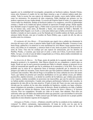 jugando con la credulidad del investigador, prosperaba un hechicero judaico, llamado Elimas,
cuyas artes formaron el cuadro de las más bajas miserias a que el carácter judaico pudo des-
cender. Toda la escena fue una especie de miniatura del mundo, cuyos males habían salido a
curar los misioneros. En presencia de tales exigencias, Pablo desplegó por primera vez los
poderes superiores de que estaba dotado. Un acceso del Espíritu Santo le tomó y le capacitó para
vencer todos los obstáculos. Redujo al hechicero judaico a la vergüenza, convirtió al gobernador
romano, y fundó en la ciudad una iglesia cristiana en oposición al templo griego. Desde aquella
hora Bernabé ocupó el segundo lugar, y Pablo tomó su posición natural como jefe de la misión.
Ya no leemos más, como antes, de Bernabé y Saulo, sino siempre de Pablo y Bernabé. El
subordinado había llegado a ser el jefe; y como para indicar que se había convertido en un nuevo
hombre y tomado un nuevo puesto, ya no fue llamado por el nombre judaico de Saulo, que hasta
entonces había llevado, sino por el nombre de Paulo (Pablo), que, a partir de allí, ha sido su
nombre entre los cristianos.

     El continente del Asia Menor.— El movimiento que siguió vino a señalar tan claramente la
elección del nuevo jefe, como el anterior había fijado la del chipriota Bernabé. Cruzaron el mar
hasta Perge, población a la mitad de la costa meridional de Asia Menor; luego pasaron hacia el
norte, cien millas en el continente, y entonces hasta el este, hasta un punto casi directamente al
norte de Tarso. Esta ruta les condujo por una especie de semicircuito, por los distritos de
Panfilia, Pisidia, y Licaonia, que tocan por el oeste y norte con Cilicia, la provincia natal de
Pablo. Así que, si se dio el caso de haber evangelizado ya a Cilicia, ahora estaba extendiendo sus
trabajos a las regiones más cercanas.

     La deserción de Marcos. - En Perge, punto de partida de la segunda mitad del viaje, una
desgracia aconteció a la expedición: Juan Marcos desertó de sus compañeros y partió para su
hogar. Puede ser que la nueva posición asumida por Pablo le ofendió, aunque su generoso tío no
sintió tal enemistad por aquello que fue la ordenanza de la naturaleza y la de Dios. Pero es más
probable que la causa de su separación fuera el desmayo producido por la intuición de los
peligros que había de encontrar. Estos fueron tales que bien pudieron infundir terror aun en los
corazones más resueltos. Más allá de Perge se levantaban las cimas cubiertas de nieve del monte
Tauro, que habían de penetrar por estrechos desfiladeros en los que debían cruzar, por débiles
puentecillos, rápidos-torrentes, y en donde los castillos de los ladrones, que velaban para prender
a los viajeros, estaban escondidos en posiciones tan inaccesibles, que aun los ejércitos romanos
no habían podido exterminarlos. Cuando estos peligros preliminares hubieron sido vencidos, la
perspectiva de más allá no fue más atractiva. El país al norte del Tauro era una vasta mesa más
elevada que las cumbres de las más altas montañas de Inglaterra, contaba con lagos solitarios,
masas irregulares de montañas y extensiones de desierto, donde la población era ruda y hablaba
una variedad casi infinita de dialectos. Estas cosas llenaron de terror a Marcos y le hicieron
volverse. Pero sus compañeros, llevando sus vidas en la mano, iban adelante. Para ellos era
suficiente saber que allí había una multitud de almas que perecían y que necesitaban la salvación
de que ellos eran los heraldos. Y Pablo conoció que allí había una porción de su propio pueblo
esparcida en estas distantes regiones de los paganos.

     Antioquia en Pisidia, e Iconio.- ¿Podemos concebir cuál fue su conducta en las ciudades que
visitaron? Es difícil, ciertamente, representárnoslo. Al tratar de verlos con los ojos de la
inteligencia entrar en alguna población, naturalmente pensamos de ellos como de los más
 