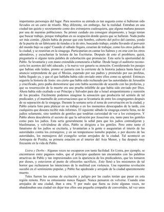 importantes personajes del lugar. Para nosotros su entrada es tan augusta como si hubieran sido
llevados en un carro de triunfo. Muy diferente, sin embargo, fue la realidad. Entraban en una
ciudad tan quieta y secretamente como dos extranjeros cualesquiera, que alguna mañana pasasen
por una de nuestras poblaciones. Su primer cuidado era conseguir alojamiento, y luego tenían
que buscar trabajo, porque trabajaban en su ocupación donde quiera que se hallaran. Nada podía
ser más común. ¿Quién había de pensar que este hombre, cubierto del polvo del camino, yendo
de la puerta de un fabricante de tiendas a la de otro, buscando trabajo, estaba llevando el porvenir
del mundo bajo su capa? Cuando el sábado llegara, cesarían de trabajar, como los otros judíos de
la ciudad, y se reunirían en la sinagoga. Participarían en cantar los Salmos y en orar con los otros
adoradores, y escucharían la lectura de las Escrituras. Después de esto el presbítero, quizá,
preguntaría si alguno tenía palabra de exhortación que pronunciar. Esta sería la oportunidad de
Pablo. Se levantaría y con mano extendida comenzaría a hablar. Desde luego el auditorio recono-
cería los acentos del rabí educado, y la nueva voz ganaría su atención. Considerando los pasajes
que habían sido leídos, pronto se juntaría con la corriente de la historia judaica hasta hacer el
anuncio sorprendente de que el Mesías, esperado por sus padres y prometido por sus profetas,
había llegado ya, y que el que hablaba había sido enviado entre ellos como su apóstol. Entonces
seguiría la historia de Jesús: era cierto que había sido rechazado por las autoridades de Jerusalén
y crucificado, pero podía demostrarse que esto había acontecido de acuerdo con las profecías, y
que su resurrección de la muerte era una prueba infalible de que había sido enviado por Dios.
Ahora había sido exaltado a ser Príncipe y Salvador para dar a Israel arrepentimiento y remisión
de los pecados. Fácilmente podemos imaginar la sensación que produciría tal sermón de tal
predicador, y el murmullo de conversaciones que se levantaría de entre los congregantes después
de su separación de la sinagoga. Durante la semana sería el tema de conversación en la ciudad, y
Pablo estaría listo para platicar en su trabajo o en los momentos desocupados de la tarde, con
cualquiera que deseara recibir más informes. El siguiente sábado la sinagoga estaría llena, no de
judíos solamente, sino también de gentiles que tendrían curiosidad de ver a los extranjeros. Y
Pablo ahora descubriría el secreto de que la salvación por Jesucristo era, tanto para los gentiles
como para los judíos. Esta sería generalmente la señal para que los judíos contradijeran y
blasfemaran, y volviéndose de ellos, Pablo se dirigiera a los gentiles. Pero entre tanto el
fanatismo de los judíos se excitaría, y levantarían a la gente o asegurarían el interés de las
autoridades contra los extranjeros; y en un tempestuoso tumulto popular, o por decreto de las
autoridades, los mensajeros del evangelio serían arrojados de la ciudad. Tal aconteció en
Antioquia de Pisidia, su primera estación en el interior del Asia Menor, y fue después muy
frecuente en la vida de Pablo.

     Listra y Derbe.- Algunas veces no escaparon con tanta facilidad. En Listra, por ejemplo, se
encontraron entre paganos rudos, que al principio quedaron tan encantados con las palabras
atractivas de Pablo y tan impresionados con la apariencia de los predicadores, que les tomaron
por dioses, y estuvieron al punto de ofrecerles sacrificio, .Esto llenó a los misioneros de tal
horror que rechazaron las intenciones de la multitud con violencia. Una repentina revolución
sucedió en el sentimiento popular, y Pablo fue apedreado y arrojado de la ciudad aparentemente
muerto.
     Tales fueron las escenas de excitación y peligro por las cuales tenían que pasar en esta
región remota. Pero su entusiasmo nunca flaqueó. Nunca pensaron en volverse. Cuando eran
arrojados de una ciudad, iban a otra. Y por malo que fuera su éxito algunas veces, no
abandonaban una ciudad sin dejar tras ellos una pequeña compañía de convertidos, tal vez unos
 