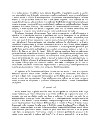 pocos judíos, algunos prosélitos y cierto número de gentiles. El evangelio encontró a aquellos
para quienes había sido designado: a penitentes cargados con el pecado; almas no satisfechas con
el mundo, ni con la religión de sus antepasados; corazones que anhelaban la simpatía y el amor
divinos; y "los que estaban ordenados para la vida eterna creyeron". Estos formaron en cada
ciudad el núcleo de una iglesia cristiana. Aun en Listra, donde la derrota pareció ser completa, un
pequeño grupo de corazones fíeles se reunió alrededor del cuerpo) molido del apóstol fuera de
las puertas de la ciudad. Eunice y Loida estuvieron allí con sus ministraciones tiernas, y el joven
Timoteo, al mirar aquella cara pálida y sangrienta, sintió que su corazón estaba unido para
siempre con el héroe que había tenido el valor de sufrir hasta la muerte por su fe.
     En el amor intenso de tales corazones Pablo recibió compensación por el sufrimiento y la
injusticia. Si, como algunos suponen, el pueblo de esta región formó parte de las iglesias de
Galacia, vemos en la epístola dirigida a ellos la clase de amor que le tenían. Le recibieron, dice,
como a un ángel de Dios y aun como a Jesucristo mismo. Estuvieron listos aun para sacarse los
ojos y dárselos a él. Fueron de bondad ruda e impulsos violentos. Su religión nativa era de vivas
y excitantes demostraciones, y llevaron estas características a la nueva fe que habían adoptado.
Se llenaron de gozo y del Espíritu Santo, y el avivamiento se extendió por todas partes con gran
rapidez hasta que la palabra publicada por las pequeñas comunidades cristianas se oyó por los
declives del Tauro y los valles del Cestro y Halis. El ardiente corazón de Pablo no pudo menos
que regocijarse en tal exhibición de afecto. Correspondió a ella, dándoles su más profundo amor.
Las ciudades mencionadas en su itinerario son Antioquia en Pisidia, Iconio, Listra y Derbe; pero
cuando en la última de ellas había acabado su curso, y el camino se le abrió para descender por
las puertas de Cilicia a Tarso y de allí a Antioquia, prefirió volver por el camino por donde había
ido. A pesar de los peligros más inminentes volvió a visitar todos estos lugares, para ver otra vez
a sus amados convertidos y consolarles en presencia de la persecución; y ordenó presbíteros en
todas las ciudades para que velaran sobre las iglesias durante su ausencia.

     El regreso.- Al fin, los misioneros bajaron de estos terrenos altos a la costa, y navegaron a
Antioquia, de donde habían salido. Cansados con el trabajo y los sufrimientos, pero llenos de
gozo por su buen éxito, aparecieron entre aquellos que los habían enviado y que sin duda los
habían seguido con sus oraciones. Como exploradores que volvían de encontrar un nuevo
mundo, relataron los milagros de la gracia que habían presenciado en el mundo desconocido de
los paganos.

                                        El segundo viaje

     En su primer viaje, se puede decir que Pablo tan sólo probó sus alas porque dicho viaje,
aunque venturoso, se limitó enteramente a un círculo alrededor de su provincia natal. En el
segundo, hizo una expedición mucho más larga y peligrosa. En verdad, este viaje fue no
solamente el más grande que llevó a cabo, sino tal vez el más importante de los registrados en los
anales de la raza humana. En sus resultados, sobrepujó la expedición de Alejandro el Grande,
cuando llevó las armas y la civilización de Grecia hasta el corazón de Asia, la de César, cuando
desembarcó en las costas de Bretaña, y aun la de Colón cuando descubrió el Nuevo Mundo. Sin
embargo, cuando partió no tuvo idea de la magnitud que su expedición había de asumir, ni aun
de la dirección, que había de tomar. Después de gozar de un breve descanso al fin del primer
viaje, dijo a sus compañeros: "Volvamos a visitar a los hermanos por todas las ciudades en las
cuales hemos anunciado la palabra del Señor". Fue el anhelo paternal de ver a sus hijos
 