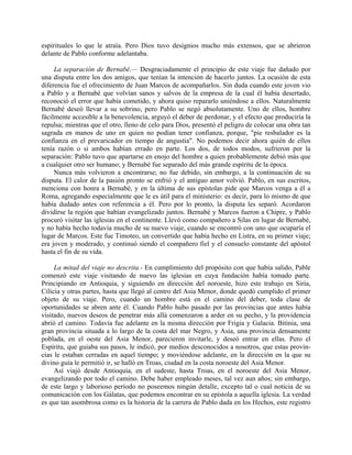 espirituales lo que le atraía. Pero Dios tuvo designios mucho más extensos, que se abrieron
delante de Pablo conforme adelantaba.

     La separación de Bernabé.— Desgraciadamente el principio de este viaje fue dañado por
una disputa entre los dos amigos, que tenían la intención de hacerlo juntos. La ocasión de esta
diferencia fue el ofrecimiento de Juan Marcos de acompañarlos. Sin duda cuando este joven vio
a Pablo y a Bernabé que volvían sanos y salvos de la empresa de la cual él había desertado,
reconoció el error que había cometido, y ahora quiso repararlo uniéndose a ellos. Naturalmente
Bernabé deseó llevar a su sobrino, pero Pablo se negó absolutamente. Uno de ellos, hombre
fácilmente accesible a la benevolencia, arguyó el deber de perdonar, y el efecto que produciría la
repulsa; mientras que el otro, lleno de celo para Dios, presentó el peligro de colocar una obra tan
sagrada en manos de uno en quien no podían tener confianza, porque, "pie resbalador es la
confianza en el prevaricador en tiempo de angustia". No podemos decir ahora quién de ellos
tenía razón o si ambos habían errado en parte. Los dos, de todos modos, sufrieron por la
separación: Pablo tuvo que apartarse en enojo del hombre a quien probablemente debió más que
a cualquier otro ser humano; y Bernabé fue separado del más grande espíritu de la época.
     Nunca más volvieron a encontrarse; no fue debido, sin embargo, a la continuación de su
disputa. El calor de la pasión pronto se enfrió y el antiguo amor volvió. Pablo, en sus escritos,
menciona con honra a Bernabé, y en la última de sus epístolas pide que Marcos venga a él a
Roma, agregando especialmente que le es útil para el ministerio: es decir, para lo mismo de que
había dudado antes con referencia a él. Pero por lo pronto, la disputa les separó. Acordaron
dividirse la región que habían evangelizado juntos. Bernabé y Marcos fueron a Chipre, y Pablo
procuró visitar las iglesias en el continente. Llevó como compañero a Silas en lugar de Bernabé,
y no había hecho todavía mucho de su nuevo viaje, cuando se encontró con uno que ocuparía el
lugar de Marcos. Este fue Timoteo, un convertido que había hecho en Listra, en su primer viaje;
era joven y moderado, y continuó siendo el compañero fiel y el consuelo constante del apóstol
hasta el fin de su vida.

     La mitad del viaje no descrita.- En cumplimiento del propósito con que había salido, Pable
comenzó este viaje visitando de nuevo las iglesias en cuya fundación había tomado parte.
Principiando en Antioquia, y siguiendo en dirección del noroeste, hizo este trabajo en Siria,
Cilicia y otras partes, hasta que llegó al centro del Asia Menor, donde quedó cumplido el primer
objeto de su viaje. Pero, cuando un hombre está en el camino del deber, toda clase de
oportunidades se abren ante él. Cuando Pablo hubo pasado por las provincias que antes había
visitado, nuevos deseos de penetrar más allá comenzaron a arder en su pecho, y la providencia
abrió el camino. Todavía fue adelante en la misma dirección por Frigia y Galacia. Bitinia, una
gran provincia situada a lo largo de la costa del mar Negro, y Asia, una provincia densamente
poblada, en el oeste del Asia Menor, parecieron invitarle, y deseó entrar en ellas. Pero el
Espíritu, que guiaba sus pasos, le indicó, por medios desconocidos a nosotros, que estas provin-
cias le estaban cerradas en aquel tiempo; y moviéndose adelante, en la dirección en la que su
divino guía le permitió ir, se halló en Troas, ciudad en la costa noroeste del Asia Menor.
     Así viajó desde Antioquia, en el sudeste, hasta Troas, en el noroeste del Asia Menor,
evangelizando por todo el camino. Debe haber empleado meses, tal vez aun años; sin embargo,
de este largo y laborioso período no poseemos ningún detalle, excepto tal o cual noticia de su
comunicación con los Gálatas, que podemos encontrar en su epístola a aquella iglesia. La verdad
es que tan asombrosa como es la historia de la carrera de Pablo dada en los Hechos, este registro
 