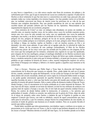 es muy breve e imperfecto; y su vida estuvo mucho más llena de aventuras, de trabajos y de
sufrimientos por Cristo, que lo que la narración de Lucas nos conduciría a suponer. El plan de los
Hechos es decir solamente lo que fue más nuevo y característico en cada viaje; pasa por alto, por
ejemplo, todas sus visitas repetidas a los mismos lugares. Así, hay grandes vacíos en su historia,
que, en realidad, estuvieron tan llenos de interés como las porciones de su vida de las que
tenemos una completa descripción. Hay una prueba asombrosa de esto en una epístola que
escribió dentro del período cubierto por los Hechos de los Apóstoles. Mencionando en su
argumentación algunas de sus aventuras, pregunta:
     "¿Son ministros de Cristo? yo más: en trabajos más abundante; en azotes sin medida; en
cárceles más; en muertes muchas veces; de los judíos cinco veces he recibido cuarenta azotes,
menos uno; tres veces he sido azotado con varas; una vez apedreado; tres veces he padecido
naufragio; una noche y un día he estado en lo profundo de la mar; en caminos muchas veces; en
peligros de ríos, peligros de ladrones, peligros de los de mi nación, peligros de los gentiles,
peligros en la ciudad, peligros en el desierto, peligros en la mar, peligros entre falsos hermanos;
en trabajo y fatiga, en muchas vigilias en hambre y sed, en muchos ayunos, en frío y en
desnudez; sin otras cosas además, lo que sobre mí se agolpa cada día, la solicitud de todas las
iglesias". Ahora, de las aventuras de este catálogo extraordinario, el libro de los Hechos
menciona muy pocas: de las cinco veces que fue azotado por los judíos no cita ninguna; de las
tres veces que fue castigado por los romanos, solamente una; registra la vez que fue apedreado,
pero ninguno de los tres naufragios, porque el naufragio detallado en los Hechos aconteció más
tarde. No era parte del designio de Lucas exagerar la figura del héroe que estaba retratando. Su
breve y modesta narración es más corta que la misma realidad, y al pasar por las pocas y simples
palabras en que condensa la historia de meses o años, nuestra imaginación requiere ser activa,
para llenar el bosquejo con trabajos y labores a lo menos iguales a aquellos cuya memoria se ha
conservado.

    Viaje a Europa.- Pareciera que Pablo llegó a Troas bajo la dirección del Espíritu sin
conocimiento de la dirección que tomaría en seguida. Pero, ¿pudo dudar de cuál era el intento
divino, cuando, mirando las aguas del Helesponto, vio las costas de Europa al otro lado? Estaba
ahora dentro del círculo encantado, donde por varios siglos la civilización había tenido su hogar,
y no podía quedar enteramente ignorante de aquellas historias de guerra y empresas, ni de
aquellas leyendas de amor y valor que han hecho esta parte del mundo para siempre brillante y
querida al corazón del género humano. Sólo a cuatro millas de distancia estaba el llano de Troya,
donde Europa y Asia se encontraron en la lucha celebrada en el canto inmortal de Hornero. No
muy lejos de allí Jerjes, sentado en un trono de mármol, revistó los tres millones de asiáticos con
quienes trató de sujetar a Europa a sus pies. Por el otro lado de aquel estrecho estaban Grecia y
Roma, los centros de donde habían salido la instrucción, el comercio, y los ejércitos que
gobernaban el mundo. ¿Podría su corazón, tan ambicioso por la gloria de Cristo, dejar de arder
en el deseo de arrojarse sobre estos fuertes, o dudaría de que el Espíritu le guiaba en esta
empresa? Conoció que Grecia, con toda su sabiduría, carecía de aquel conocimiento que hace
sabio para la salvación; y que los romanos, aunque fueron los conquistadores de este mundo, no
conocían el modo de ganarse una herencia en el mundo venidero. Pero en su pecho llevaba el
secreto que ambas requerían.
    Puede haber sucedido que tales pensamientos, moviéndose vagos y confusos en su mente, se
proyectaran en la visión que tuvo en Troas; o ¿fue la visión la que primero despertó en él la idea
de cruzar a Europa? Mientras dormía al arrullo del mar Egeo, vio un hombre parado en la ribera
 