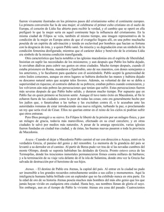 fueron vivamente ilustradas en los primeros pasos del cristianismo sobre el continente europeo.
La primera conversión fue la de una mujer; al celebrarse el primer culto cristiano en el suelo de
Europa, el corazón de Lidia fue abierto para recibir la verdad, y el cambio que se operó en ella
prefiguró lo que la mujer sería en aquel continente bajo la influencia del cristianismo. En la
misma ciudad de Filipos se veía, también al mismo tiempo, una imagen representativa de la
condición de la mujer en Europa antes de que el evangelio llegara allí, en una pobre muchacha
poseída de un espíritu de adivinación y tenida en esclavitud por hombres que hacían su fortuna
con la desgracia de ésta, y a quien Pablo sanó. Su miseria y su degradación eran un símbolo de la
condición femenina desfigurada; mientras que el carácter dulce y benévolo de la cristiana Lidia
era símbolo de la misma condición transfigurada.
     Otra característica que hacía notables a las iglesias macedonias era el espíritu de liberalidad.
Insistían en suplir las necesidades de los misioneros; y aun después que Pablo los había dejado,
le enviaban dádivas para cubrir sus gastos en otras ciudades. Mucho tiempo después, cuando él
estaba prisionero en Roma, mandaron a Epafrodito, uno de sus maestros, con dones semejantes a
los anteriores, y lo facultaron para quedarse con él asistiéndole. Pablo aceptó la generosidad de
estos leales corazones, aunque en otros lugares se hubiera deshecho las manos y hubiera dejado
su descanso natural antes que aceptar tales favores. Además, su voluntad de dar no se debía a
superioridad en riquezas; al contrario daban de su pobreza; estaban pobres cuando comenzaron, y
los volvieron aún más pobres las persecuciones que tenían que sufrir. Estas persecuciones fueron
más severas después de que Pablo hubo salido, y duraron mucho tiempo. Por supuesto que en
Pablo fue en quien primero se hicieron sentir. Aunque él tuvo tanto éxito en Macedonia, al fin le
echaron fuera de las ciudades como lo peor de todas las cosas; esto era generalmente hecho por
los judíos que, o fanatizaban a las turbas y las excitaban contra él, o le acusaban ante las
autoridades romanas de estar introduciendo una nueva religión, turbando la paz, o proclamando
un rey que sería rival de César. Ellos no querían entrar en el reino de los cielos ni podrían sufrir
que otros entraran.
     Pero Dios protegió a su siervo. En Filipos le libertó de la prisión por un milagro físico, y por
un milagro de gracia, todavía más maravilloso, efectuado en su cruel carcelero; y en otras
ciudades le salvó por medios más naturales. A pesar de la amarga oposición, varias iglesias
fueron fundadas en ciudad tras ciudad, y de éstas, las buenas nuevas pasaron a toda la provincia
de Macedonia.

     Acaya.- Cuando al dejar a Macedonia Pablo caminó al sur con dirección a Acaya, entró en la
verdadera Grecia, el paraíso del genio y del renombre. La memoria de la grandeza del país se
levantó a su derredor en el camino. Al partir de Berea pudo ver tras de sí las nevadas cumbres del
monte Olimpo, donde se suponía habitaban las deidades de Grecia. Pronto estuvo cerca de las
Termopilas, donde los trescientos inmortales permanecieron firmes contra millares de bárbaros;
y a la terminación de su viaje veía delante de él la isla de Salamina, donde otra vez la Grecia fue
salvada de destrucción por el heroísmo de sus hijos.

     Atenas. - El destino de Pablo era Atenas, la capital del país. Al entrar en la ciudad no pudo
ser insensible a los grandes recuerdos estrechamente unidos a sus calles y monumentos. Aquí la
inteligencia humana había brillado con un esplendor que no ha exhibido nunca en otra parte. En
la edad de oro de su historia Atenas poseía muchos más hombres del más alto genio que los que
jamás hayan vivido en cualquiera otra ciudad. Hasta hoy, sus nombres llenan de gloria el suyo.
Sin embargo, aun en el tiempo de Pablo la viviente Atenas era cosa del pasado. Cuatrocientos
 