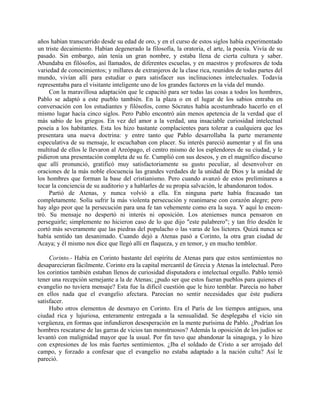 años habían transcurrido desde su edad de oro, y en el curso de estos siglos había experimentado
un triste decaimiento. Habían degenerado la filosofía, la oratoria, el arte, la poesía. Vivía de su
pasado. Sin embargo, aún tenía un gran nombre, y estaba llena de cierta cultura y saber.
Abundaba en filósofos, así llamados, de diferentes escuelas, y en maestros y profesores de toda
variedad de conocimientos; y millares de extranjeros de la clase rica, reunidos de todas partes del
mundo, vivían allí para estudiar o para satisfacer sus inclinaciones intelectuales. Todavía
representaba para el visitante inteligente uno de los grandes factores en la vida del mundo.
     Con la maravillosa adaptación que le capacitó para ser todas las cosas a todos los hombres,
Pablo se adaptó a este pueblo también. En la plaza o en el lugar de los sabios entraba en
conversación con los estudiantes y filósofos, como Sócrates había acostumbrado hacerlo en el
mismo lugar hacía cinco siglos. Pero Pablo encontró aún menos apetencia de la verdad que el
más sabio de los griegos. En vez del amor a la verdad, una insaciable curiosidad intelectual
poseía a los habitantes. Esta los hizo bastante complacientes para tolerar a cualquiera que les
presentara una nueva doctrina: y entre tanto que Pablo desarrollaba la parte meramente
especulativa de su mensaje, le escuchaban con placer. Su interés pareció aumentar y al fin una
multitud de ellos le llevaron al Areópago, el centro mismo de los esplendores de su ciudad, y le
pidieron una presentación completa de su fe. Cumplió con sus deseos, y en el magnífico discurso
que allí pronunció, gratificó muy satisfactoriamente su gusto peculiar, al desenvolver en
oraciones de la más noble elocuencia las grandes verdades de la unidad de Dios y la unidad de
los hombres que forman la base del cristianismo. Pero cuando avanzó de estos preliminares a
tocar la conciencia de su auditorio y a hablarles de su propia salvación, le abandonaron todos.
     Partió de Atenas, y nunca volvió a ella. En ninguna parte había fracasado tan
completamente. Solía sufrir la más violenta persecución y reanimarse con corazón alegre; pero
hay algo peor que la persecución para una fe tan vehemente como era la suya. Y aquí lo encon-
tró. Su mensaje no despertó ni interés ni oposición. Los atenienses nunca pensaron en
perseguirle; simplemente no hicieron caso de lo que dijo "este palabrero"; y tan frío desdén le
cortó más severamente que las piedras del populacho o las varas de los lictores. Quizá nunca se
había sentido tan desanimado. Cuando dejó a Atenas pasó a Corinto, la otra gran ciudad de
Acaya; y él mismo nos dice que llegó allí en flaqueza, y en temor, y en mucho temblor.

     Corinto.- Había en Corinto bastante del espíritu de Atenas para que estos sentimientos no
desaparecieran fácilmente. Corinto era la capital mercantil de Grecia y Atenas la intelectual. Pero
los corintios también estaban llenos de curiosidad disputadora e intelectual orgullo. Pablo temió
tener una recepción semejante a la de Atenas; ¿pudo ser que estos fueran pueblos para quienes el
evangelio no tuviera mensaje? Esta fue la difícil cuestión que le hizo temblar. Parecía no haber
en ellos nada que el evangelio afectara. Parecían no sentir necesidades que éste pudiera
satisfacer.
     Hubo otros elementos de desmayo en Corinto. Era el París de los tiempos antiguos, una
ciudad rica y lujuriosa, enteramente entregada a la sensualidad. Se desplegaba el vicio sin
vergüenza, en formas que infundieron desesperación en la mente purísima de Pablo. ¿Podrían los
hombres rescatarse de las garras de vicios tan monstruosos? Además la oposición de los judíos se
levantó con malignidad mayor que la usual. Por fin tuvo que abandonar la sinagoga, y lo hizo
con expresiones de los más fuertes sentimientos. ¿Iba el soldado de Cristo a ser arrojado del
campo, y forzado a confesar que el evangelio no estaba adaptado a la nación culta? Así le
pareció.
 