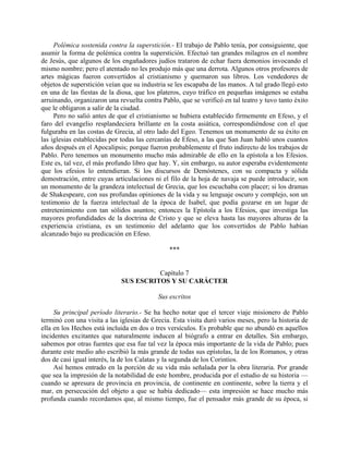 Polémica sostenida contra la superstición.- El trabajo de Pablo tenía, por consiguiente, que
asumir la forma de polémica contra la superstición. Efectuó tan grandes milagros en el nombre
de Jesús, que algunos de los engañadores judíos trataron de echar fuera demonios invocando el
mismo nombre; pero el atentado no les produjo más que una derrota. Algunos otros profesores de
artes mágicas fueron convertidos al cristianismo y quemaron sus libros. Los vendedores de
objetos de superstición veían que su industria se les escapaba de las manos. A tal grado llegó esto
en una de las fiestas de la diosa, que los plateros, cuyo tráfico en pequeñas imágenes se estaba
arruinando, organizaron una revuelta contra Pablo, que se verificó en tal teatro y tuvo tanto éxito
que le obligaron a salir de la ciudad.
     Pero no salió antes de que el cristianismo se hubiera establecido firmemente en Efeso, y el
faro del evangelio resplandeciera brillante en la costa asiática, correspondiéndose con el que
fulguraba en las costas de Grecia, al otro lado del Egeo. Tenemos un monumento de su éxito en
las iglesias establecidas por todas las cercanías de Efeso, a las que San Juan habló unos cuantos
años después en el Apocalipsis; porque fueron probablemente el fruto indirecto de los trabajos de
Pablo. Pero tenemos un monumento mucho más admirable de ello en la epístola a los Efesios.
Este es, tal vez, el más profundo libro que hay. Y, sin embargo, su autor esperaba evidentemente
que los efesios lo entendieran. Si los discursos de Demóstenes, con su compacta y sólida
demostración, entre cuyas articulaciones ni el filo de la hoja de navaja se puede introducir, son
un monumento de la grandeza intelectual de Grecia, que los escuchaba con placer; si los dramas
de Shakespeare, con sus profundas opiniones de la vida y su lenguaje oscuro y complejo, son un
testimonio de la fuerza intelectual de la época de Isabel, que podía gozarse en un lugar de
entretenimiento con tan sólidos asuntos; entonces la Epístola a los Efesios, que investiga las
mayores profundidades de la doctrina de Cristo y que se eleva hasta las mayores alturas de la
experiencia cristiana, es un testimonio del adelanto que los convertidos de Pablo habían
alcanzado bajo su predicación en Efeso.

                                               ***


                                       Capítulo 7
                             SUS ESCRITOS Y SU CARÁCTER

                                           Sus escritos

     Su principal período literario.- Se ha hecho notar que el tercer viaje misionero de Pablo
terminó con una visita a las iglesias de Grecia. Esta visita duró varios meses, pero la historia de
ella en los Hechos está incluida en dos o tres versículos. Es probable que no abundó en aquellos
incidentes excitantes que naturalmente inducen al biógrafo a entrar en detalles. Sin embargo,
sabemos por otras fuentes que esa fue tal vez la época más importante de la vida de Pablo; pues
durante este medio año escribió la más grande de todas sus epístolas, la de los Romanos, y otras
dos de casi igual interés, la de los Calatas y la segunda de los Corintios.
     Así hemos entrado en la porción de su vida más señalada por la obra literaria. Por grande
que sea la impresión de la notabilidad de este hombre, producida por el estudio de su historia —
cuando se apresura de provincia en provincia, de continente en continente, sobre la tierra y el
mar, en persecución del objeto a que se había dedicado— esta impresión se hace mucho más
profunda cuando recordamos que, al mismo tiempo, fue el pensador más grande de su época, si
 