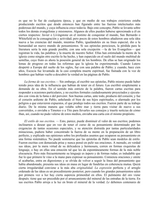 es que no lo fue de cualquiera época, y que en medio de sus trabajos exteriores estaba
produciendo escritos que desde entonces han figurado entre las fuerzas intelectuales más
poderosas del mundo, y cuya influencia crece todavía. Bajo este concepto, Pablo se levanta sobre
todos los demás evangelistas y misioneros. Algunos de ellos pueden haberse aproximado a él en
ciertos respectos: Javier o Livingstone en el instinto de conquistar el mundo, San Bernardo o
Whitefield en la consagración y actividad; pero pocos de estos hombres añadieron una sola idea
nueva a las creencias del mundo, mientras Pablo, igualándoles en su línea especial, dio a la
humanidad un nuevo mundo de pensamientos. Si sus epístolas pereciesen, la pérdida para la
literatura sería la más grande posible, con una sola excepción —la de los Evangelios— que
registran la vida, las palabras y la muerte de nuestro Señor. Ellas han estimulado la mente de la
iglesia como ningún otro escrito lo ha hecho, y han esparcido en el suelo del mundo multitud de
semillas, cuyo fruto es ahora la posesión general de los hombres. De ellas se han originado los
lemas de progreso en todas las reformas que la iglesia ha experimentado. Cuando Lutero
despertó a Europa del sueño de los siglos, fue con una palabra de Pablo; y cuando, hace cien
años, Escocia fue levantada de la casi completa muerte espiritual, fue llamada con la voz de
hombres que habían vuelto a descubrir la verdad en las páginas de Pablo.

     La forma de sus escritos.— Sin embargo, al escribir sus epístolas, Pablo mismo puede haber
tenido poca idea de la influencia que habían de tener en el futuro. Las escribió simplemente a
demanda de su obra. En el sentido más estricto de la palabra, fueron cartas escritas para
responder a ocasiones particulares, y no escritos formales cuidadosamente proyectados y ejecuta-
dos con vista de la fama o del porvenir. Son buenas cartas, ante todo, producto del corazón; y fue
el corazón ardiente de Pablo, anhelando el bien de sus hijos espirituales, o alarmado por los
peligros a que estuvieron expuestos, el que produjo todos sus escritos. Fueron parte de su trabajo
diario. De la misma manera que volaba sobre mar y tierra para visitar de nuevo a sus
convertidos, o enviaba a Timoteo o a Tito para llevarles sus consejos y traerle noticias de cómo
iban, así, cuando no pudo valerse de estos medios, enviaba una carta con el mismo propósito.

     El estilo de sus escritos. — Esto, parece, puede disminuir el valor de sus escritos; podemos
inclinarnos a desear que en vez de tener el curso de su pensamiento determinado por las
exigencias de tantas ocasiones especiales, y su atención distraída por tantas particularidades
minuciosas, pudiera haber concentrado la fuerza de su mente en la preparación de un libro
perfecto, y explicado sus opiniones sobre los profundos asuntos que ocuparon su pensamiento en
una forma sistemática. No puede sostenerse que las epístolas de Pablo sean modelos de estilo.
Fueron escritas con demasiada prisa y nunca pensó en pulir sus oraciones. A menudo, en verdad
sus ideas, por la mera virtud de su delicadeza y hermosura, corren en formas exquisitas de
lenguaje, o hay en ellas una emoción tal que les da espontáneamente formas de la más noble
elocuencia. Pero más frecuentemente su lenguaje es áspero y de formas rudas; es indudable que
fue lo que primero le vino a la mano para expresar su pensamiento. Comienza oraciones y omite
el acabarlas, entra en digresiones y se olvida de volver a seguir la línea del pensamiento que
había abandonado, presenta sus ideas en masa en lugar de fundirlas en coherencia mutua. Quizá
cierta irregularidad conviene a la más alta originalidad. La expresión perfecta y el arreglo
ordenado de las ideas es un procedimiento posterior, pero cuando los grandes pensamientos salen
por primera vez a luz hay cierta aspereza primordial en ellos. El pulimento del oro viene
después: tiene que ser precedido por el arrancamiento del mineral de las entrañas de la tierra. En
sus escritos Pablo arroja a la luz en bruto el mineral de la verdad. Le debemos centenares de
 