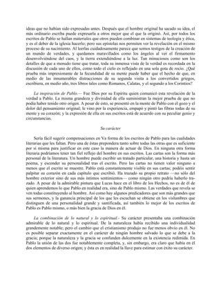 ideas que no habían sido expresadas antes. Después que el hombre original ha sacado su idea, el
más ordinario escriba puede expresarla a otros mejor que el que la originó. Así, por todos los
escritos de Pablo se hallan materiales que otros pueden combinar en sistemas de teología y ética,
y es el deber de la iglesia hacerlo; pero sus epístolas nos permiten ver la revelación en el mismo
proceso de su nacimiento. Al leerlas cuidadosamente parece que somos testigos de la creación de
un mundo de verdades, y quedamos maravillados como los ángeles al ver el firmamento
desenvolviéndose del caos, y la tierra extendiéndose a la luz. Tan minuciosos como son los
detalles de que a menudo tiene que tratar, toda su inmensa vista de la verdad es recordada en la
discusión de cada uno de ellos, como todo el cielo es reflejado en una sola gota de rocío. ¿Qué
prueba más impresionante de la fecundidad de su mente puede haber que el hecho de que, en
medio de las innumerables distracciones de su segunda visita a los convertidos griegos,
escribiera, en medio año, tres libros tales como Romanos, Calatas, y el segundo a los Corintios?

     La inspiración de Pablo.— Fue Dios por su Espíritu quien comunicó esta revelación de la
verdad a Pablo. La misma grandeza y divinidad de ella suministran la mejor prueba de que no
podía haber tenido otro origen. A pesar de esto, se presentó en la mente de Pablo con el gozo y el
dolor del pensamiento original; le vino por la experiencia, empapó y pintó las fibras todas de su
mente y su corazón; y la expresión de ella en sus escritos está de acuerdo con su peculiar genio y
circunstancias.

                                            Su carácter

     Sería fácil sugerir compensaciones en Va forma de los escritos de Pablo para las cualidades
literarias que les faltan. Pero una de éstas prepondera tanto sobre todas las otras que es suficiente
por sí misma para justificar en este caso la manera de actuar de Dios. En ninguna otra forma
literaria podríamos tener tan fiel reflejo del hombre en sus escritos. Las cartas son la forma más
personal de la literatura. Un hombre puede escribir un tratado particular, una historia y hasta un
poema, y esconder su personalidad tras el escrito. Pero las cartas no tienen valor ninguno a
menos que el escrito se muestre. Pablo está constantemente visible en sus cartas; podéis sentir
palpitar su corazón en cada capítulo que escribió. Ha trazado su propio retrato —no sólo del
hombre exterior sino de sus más íntimos sentimientos— como ningún otro podría haberlo tra-
zado. A pesar de la admirable pintura que Lucas hace en el libro de los Hechos, no es de él de
quien aprendemos lo que Pablo en realidad era, sino de Pablo mismo. Las verdades que revela se
ven todas constituyendo al hombre. Así como hay algunos predicadores que son más grandes que
sus sermones, y la ganancia principal de los que les escuchan se obtiene en los vislumbres que
distinguen de una personalidad grande y santificada, así también lo mejor de los escritos de
Pablo es Pablo mismo, o más bien la gracia de Dios en él.

    La combinación de lo natural y lo espiritual.- Su carácter presentaba una combinación
admirable de lo natural y lo espiritual. De la naturaleza había recibido una individualidad
grandemente notable; pero el cambio que el cristianismo produjo no fue menos obvio en él. No
es posible separar exactamente en el carácter de ningún hombre salvado lo que se debe a la
gracia; porque la naturaleza y la gracia se confunden dulcemente en la existencia redimida. En
Pablo la unión de las dos fue notablemente completa, y, sin embargo, era claro que había en él
dos elementos de diverso origen; y ésta es en realidad la llave para estimar con éxito su carácter.
 