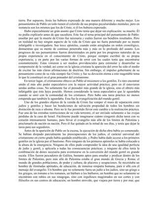 tierra. Por supuesto, Jesús las hubiera expresado de una manera diferente y mucho mejor. Los
pensamientos de Pablo en todo tienen el colorido de sus propias peculiaridades mentales; pero en
sustancia son los mismos que los de Cristo, si él los hubiera expresado.
     Hubo especialmente un gran asunto que Cristo tenía que dejar sin explicación: su muerte. Él
no podía explicarlo antes de que sucediera. Este fue el tema principal del pensamiento de Pablo:
enseñar por qué la muerte de Cristo fue necesaria y cuáles fueron sus benditos resultados. Pero
en realidad no hay ningún aspecto de la vida de Cristo que no fuera penetrado por su mente
infatigable e investigadora. Sus trece epístolas, cuando están arregladas en orden cronológico,
demuestran que su mente de continuo penetraba más y más en lo profundo del asunto. Los
progresos de sus pensamientos fueron determinados en parte por los progresos naturales de su
propia experiencia en el conocimiento de Cristo, porque siempre escribió de su propia
experiencia; y en parte por las varias formas de error con las cuales tenía que encontrarse
constantemente. Estas vinieron a ser medios providenciales para estimular y desarrollar su
comprensión de la verdad; así como en la iglesia cristiana la aparición del error ha sido el medio
de excitar las más claras afirmaciones de doctrina. Sin embargo, el impulso gobernante de su
pensamiento como de su vida siempre fue Cristo; y fue su devoción eterna a este inagotable tema
lo que le constituyó en el gran pensador del cristianismo.
     En tercer lugar, el cristianismo obtuvo en Pablo al misionero a los gentiles. Es raro encontrar
unido el más alto poder especulativo con la mayor actividad práctica; pero en él estuvieron
unidas ambas cosas. No solamente fue el pensador más grande de la iglesia, sino el obrero más
infatigable que ésta haya poseído. Hemos considerado la tarea especulativa que le aguardaba
cuando se unió con la comunidad de los cristianos. Pero hubo una tarea práctica no menos
estupenda que también le aguardaba. Esta fue la evangelización del mundo gentil.
     Uno de los grandes objetos de la venida de Cristo fue romper el muro de separación entre
judíos y gentiles y hacer las bendiciones de salvación propiedad de todos los hombres sin
distinción de raza o idioma. Pero no le fue permitido llevar este cambio a la realización práctica.
Fue una de las extrañas restricciones de su vida terrestre, el ser enviado solamente a las ovejas
perdidas de la casa de Israel. Fácilmente puede imaginarse cuánto congenió dicha tarea con su
corazón intensamente humano, para llevar el evangelio más allá de los límites de Palestina y
proclamarlo de nación en nación. Pero él fue quitado en la mitad de sus días, y tenía que dejar la
tarea para sus seguidores.
     Antes de la aparición de Pablo en la escena, la ejecución de dicha obra había ya comenzado.
Se habían disipado parcialmente las preocupaciones de los judíos, el carácter universal del
cristianismo en cierto grado había quedado establecido, y Pedro había dado acceso a los primeros
gentiles en la iglesia por el bautismo. Pero ninguno de los primeros apóstoles se había colocado a
la altura de la emergencia. Ninguno de ellos pudo comprender la idea de una igualdad perfecta
de judío y gentil, y aplicarla a todas las consecuencias prácticas; y ninguno de ellos tenía la
combinación de dones necesaria para aventurarse en la conversión del mundo gentil en grande
escala. Ellos fueron pescadores de Galilea, bastante aptos para enseñar y predicar dentro de los
límites de Palestina; pero más allá de Palestina estaba el gran mundo de Grecia y Roma; el
mundo de grandes poblaciones, de poder y cultura, de placeres y ocupaciones. Se necesitaba un
hombre de ilimitadas aptitudes, de educación, de inmensa simpatía humana, para ir allá con el
mensaje del evangelio. Un hombre que no solamente fuera un judío a los judíos, sino un griego a
los griegos, un romano a los romanos, un bárbaro a los bárbaros; un hombre que no solamente se
encontrara con rabíes en sus sinagogas, sino con orgullosos magistrados en sus cortes y con
filósofos en sus centros de educación; un hombre atrevido, que viajara por tierra y por mar, que
 