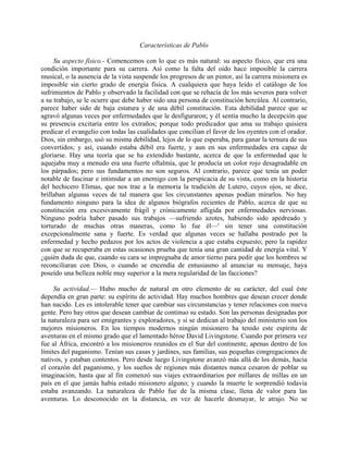 Características de Pablo

     Su aspecto físico.- Comencemos con lo que es más natural: su aspecto físico, que era una
condición importante para su carrera. Así como la falta del oído hace imposible la carrera
musical, o la ausencia de la vista suspende los progresos de un pintor, así la carrera misionera es
imposible sin cierto grado de energía física. A cualquiera que haya leído el catálogo de los
sufrimientos de Pablo y observado la facilidad con que se rehacía de los más severos para volver
a su trabajo, se le ocurre que debe haber sido una persona de constitución hercúlea. Al contrario,
parece haber sido de baja estatura y de una débil constitución. Esta debilidad parece que se
agravó algunas veces por enfermedades que le desfiguraron; y él sentía mucho la decepción que
su presencia excitaría entre los extraños; porque todo predicador que ama su trabajo quisiera
predicar el evangelio con todas las cualidades que concilian el favor de los oyentes con el orador.
Dios, sin embargo, usó su misma debilidad, lejos de lo que esperaba, para ganar la ternura de sus
convertidos; y así, cuando estaba débil era fuerte, y aun en sus enfermedades era capaz de
gloriarse. Hay una teoría que se ha extendido bastante, acerca de que la enfermedad que le
aquejaba muy a menudo era una fuerte oftalmía, que le producía un color rojo desagradable en
los párpados; pero sus fundamentos no son seguros. Al contrario, parece que tenía un poder
notable de fascinar e intimidar a un enemigo con la perspicacia de su vista, como en la historia
del hechicero Elimas, que nos trae a la memoria la tradición de Lutero, cuyos ojos, se dice,
brillaban algunas veces de tal manera que los circunstantes apenas podían mirarlos. No hay
fundamento ninguno para la idea de algunos biógrafos recientes de Pablo, acerca de que su
constitución era excesivamente frágil y crónicamente afligida por enfermedades nerviosas.
Ninguno podría haber pasado sus trabajos —sufriendo azotes, habiendo sido apedreado y
torturado de muchas otras maneras, como lo fue él—' sin tener una constitución
excepcionalmente sana y fuerte. Es verdad que algunas veces se hallaba postrado por la
enfermedad y hecho pedazos por los actos de violencia a que estaba expuesto; pero la rapidez
con que se recuperaba en estas ocasiones prueba que tenía una gran cantidad de energía vital. Y
¿quién duda de que, cuando su cara se impregnaba de amor tierno para pedir que los hombres se
reconciliaran con Dios, o cuando se encendía de entusiasmo al anunciar su mensaje, haya
poseído una belleza noble muy superior a la mera regularidad de las facciones?

     Su actividad.— Hubo mucho de natural en otro elemento de su carácter, del cual éste
dependía en gran parte: su espíritu de actividad. Hay muchos hombres que desean crecer donde
han nacido. Les es intolerable tener que cambiar sus circunstancias y tener relaciones con nueva
gente. Pero hay otros que desean cambiar de continuo su estado. Son las personas designadas por
la naturaleza para ser emigrantes y exploradores, y si se dedican al trabajo del ministerio son los
mejores misioneros. En los tiempos modernos ningún misionero ha tenido este espíritu de
aventuras en el mismo grado que el lamentado héroe David Livingstone. Cuando por primera vez
fue al África, encontró a los misioneros reunidos en el Sur del continente, apenas dentro de los
límites del paganismo. Tenían sus casas y jardines, sus familias, sus pequeñas congregaciones de
nativos, y estaban contentos. Pero desde luego Livingstone avanzó más allá de los demás, hacia
el corazón del paganismo, y los sueños de regiones más distantes nunca cesaron de poblar su
imaginación, hasta que al fin comenzó sus viajes extraordinarios por millares de millas en un
país en el que jamás había estado misionero alguno; y cuando la muerte le sorprendió todavía
estaba avanzando. La naturaleza de Pablo fue de la misma clase, llena de valor para las
aventuras. Lo desconocido en la distancia, en vez de hacerle desmayar, le atrajo. No se
 