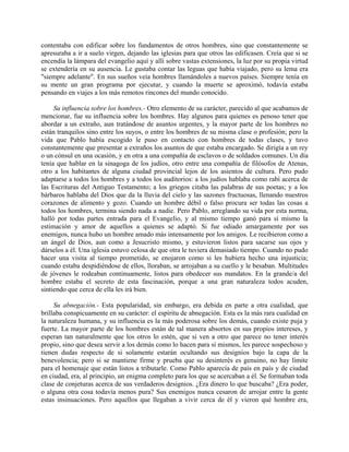 contentaba con edificar sobre los fundamentos de otros hombres, sino que constantemente se
apresuraba a ir a suelo virgen, dejando las iglesias para que otros las edificasen. Creía que si se
encendía la lámpara del evangelio aquí y allí sobre vastas extensiones, la luz por su propia virtud
se extendería en su ausencia. Le gustaba contar las leguas que había viajado, pero su lema era
"siempre adelante". En sus sueños veía hombres llamándoles a nuevos países. Siempre tenía en
su mente un gran programa por ejecutar, y cuando la muerte se aproximó, todavía estaba
pensando en viajes a los más remotos rincones del mundo conocido.

     Su influencia sobre los hombres.- Otro elemento de su carácter, parecido al que acabamos de
mencionar, fue su influencia sobre los hombres. Hay algunos para quienes es penoso tener que
abordar a un extraño, aun tratándose de asuntos urgentes, y la mayor parte de los hombres no
están tranquilos sino entre los suyos, o entre los hombres de su misma clase o profesión; pero la
vida que Pablo había escogido le puso en contacto con hombres de todas clases, y tuvo
constantemente que presentar a extraños los asuntos de que estaba encargado. Se dirigía a un rey
o un cónsul en una ocasión, y en otra a una compañía de esclavos o de soldados comunes. Un día
tenía que hablar en la sinagoga de los judíos, otro entre una compañía de filósofos de Atenas,
otro a los habitantes de alguna ciudad provincial lejos de los asientos de cultura. Pero pudo
adaptarse a todos los hombres y a todos los auditorios: a los judíos hablaba como rabí acerca de
las Escrituras del Antiguo Testamento; a los griegos citaba las palabras de sus poetas; y a los
bárbaros hablaba del Dios que da la lluvia del cielo y las sazones fructuosas, llenando nuestros
corazones de alimento y gozo. Cuando un hombre débil o falso procura ser todas las cosas a
todos los hombres, termina siendo nada a nadie. Pero Pablo, arreglando su vida por esta norma,
halló por todas partes entrada para el Evangelio, y al mismo tiempo ganó para sí mismo la
estimación y amor de aquellos a quienes se adaptó. Si fue odiado amargamente por sus
enemigos, nunca hubo un hombre amado más intensamente por los amigos. Le recibieron como a
un ángel de Dios, aun como a Jesucristo mismo, y estuvieron listos para sacarse sus ojos y
dárselos a él. Una iglesia estuvo celosa de que otra le tuviera demasiado tiempo. Cuando no pudo
hacer una visita al tiempo prometido, se enojaron como si les hubiera hecho una injusticia;
cuando estaba despidiéndose de ellos, lloraban, se arrojaban a su cuello y le besaban. Multitudes
de jóvenes le rodeaban continuamente, listos para obedecer sus mandatos. En la grande/a del
hombre estaba el secreto de esta fascinación, porque a una gran naturaleza todos acuden,
sintiendo que cerca de ella les irá bien.

     Su abnegación.- Esta popularidad, sin embargo, era debida en parte a otra cualidad, que
brillaba conspicuamente en su carácter: el espíritu de abnegación. Esta es la más rara cualidad en
la naturaleza humana, y su influencia es la más poderosa sobre los demás, cuando existe puja y
fuerte. La mayor parte de los hombres están de tal manera absortos en sus propios intereses, y
esperan tan naturalmente que los otros lo estén, que si ven a otro que parece no tener interés
propio, sino que desea servir a los demás como lo hacen para sí mismos, les parece sospechoso y
tienen dudas respecto de si solamente estarán ocultando sus designios bajo la capa de la
benevolencia; pero si se mantiene firme y prueba que su desinterés es genuino, no hay límite
para el homenaje que están listos a tributarle. Como Pablo aparecía de país en país y de ciudad
en ciudad, era, al principio, un enigma completo para los que se acercaban a él. Se formaban toda
clase de conjeturas acerca de sus verdaderos designios. ¿Era dinero lo que buscaba? ¿Era poder,
o alguna otra cosa todavía menos pura? Sus enemigos nunca cesaron de arrojar entre la gente
estas insinuaciones. Pero aquellos que llegaban a vivir cerca de él y vieron qué hombre era,
 