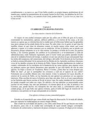 completamente, y su nuevo yo, que Cristo había creado a su propia imagen, predominara de tal
manera que, cuando los pensamientos de su mente fueran los de Cristo, sus palabras las de Cris-
to, sus hechos los de Cristo, y su carácter el de Cristo, pudiera decir: "y ya no vivo yo, mas vive
Cristo en mí".

                                                ***

                                      Capítulo 8
                           CUADRO DE UNA IGLESIA PAULINA

                             La vista exterior e interior de la historia

     El viajero en una ciudad extranjera anda por las calles con el libro de guía en la mano,
examinando los monumentos, iglesias, edificios públicos, y el exterior de las casas, y de esta
manera se supone que se informa bien de la ciudad; pero al reflexionar hallará que ha aprendido
muy poco, porque no ha estado dentro de las casas. No sabe cómo vive la gente, ni qué clase de
muebles tienen, ni qué clase de alimentos comen, ni mucho menos cómo aman, qué cosas
admiran y siguen, ni si están contentos con su condición. Al leer la historia, uno se pierde con
frecuencia, porque solamente se ve la vida externa. La pompa y el brillo de la corte, las guerras
hechas, y las victorias ganadas, los cambios en la constitución y el levantamiento y caída de
administraciones, están fielmente registrados; pero el lector siente que podría aprender mucho
más de la verdadera historia del tiempo, si pudiera ver por una sola hora lo que está pasando bajo
los techos del campesino, del comerciante, del clérigo y del noble. En la historia de las Escrituras
se halla la misma dificultad. En la narración de los Hechos de los Apóstoles recibimos relaciones
vivas de los detalles externos de la historia de Pablo. Somos llevados rápidamente de ciudad en
ciudad e informados de los incidentes de la fundación de las varias iglesias, pero algunas veces
no podemos menos que desear detenernos para aprender lo que está dentro de una de estas
iglesias. En Pafos o Iconio, en Tesalónica, Berea o Corinto, ¿cómo iban las cosas después que
Pablo las dejó9 ¿A qué se asemejaban los cristianos y cuál era el aspecto de sus cultos?
Felizmente nos es posible obtener esta vista interior. Como la narración de Lucas describe el
exterior de la carrera de Pablo, así las Epístolas de este apóstol nos permiten ver sus aspectos
interiores. Ellas escriben de nuevo la historia, pero bajo otro plan. Este es el caso especialmente
en las Epístolas que fueron escritas al fin de su tercer viaje, las cuales inundan de luz el período
de tiempo ocupado con todos sus viajes. En adición a las tres epístolas ya mencionadas como
escritas en este tiempo, hay otra que pertenece a la misma época de su vida, la primera a los
Corintios, que, puede decirse, nos transporta dos mil años atrás, y, colocándonos sobre una
ciudad griega, en la que hubo una iglesia cristiana, quita el techo del lugar de reunión de los
cristianos y nos permite ver lo que está pasando en su interior.

                         Una iglesia cristiana en una comunidad pagana

    Extraño es el espectáculo que vemos desde este lugar de observación. Es la tarde del sábado,
pero por supuesto la ciudad pagana no conoce ningún sábado.
    Han cesado las actividades del puerto, y las calles están llenas de los que buscan una noche
de placeres, pues ésta es la ciudad más corrompida de aquel mundo antiguo corrompido.
Centenares de comerciantes y marineros de países extranjeros se pasean. El alegre joven romano,
 