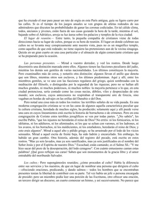 que ha cruzado el mar para pasar un rato de orgía en esta París antigua, guía su ligero carro por
las calles. Si es el tiempo de los juegos anuales se ven grupos de atletas rodeados de sus
admiradores que discuten las probabilidades de ganar las coronas codiciadas. En tal cálido clima,
todos, ancianos y jóvenes, están fuera de sus casas gozando la hora de la tarde, mientras el sol,
bajando sobre el Adriático, arroja su luz áurea sobre los palacios y templos de la rica ciudad.
     El lugar de reunión.— Entre tanto, la pequeña compañía de cristianos viene de todas
direcciones hacia su lugar de cultos, porque es su hora de reunión. El lugar en donde celebran sus
cultos no se levanta muy conspicuamente ante nuestra vista, pues no es un magnífico templo,
como aquellos de que está rodeado; no tiene siquiera las pretensiones aun de la vecina sinagoga.
Quizás en un gran cuarto en una casa particular o el almacén de algún comerciante cristiano que
se ha preparado para la ocasión.

     Las personas presentes. — Mirad a vuestro derredor, y ved los rostros. Desde luego
discerniréis una distinción marcada entre ellos. Algunos tienen las facciones peculiares del judío,
mientras los demás son gentiles de varias nacionalidades. Los últimos constituyen la mayoría.
Pero examinadles más de cerca, y notaréis otra distinción: algunos llevan el anillo que denota
que son libres, mientras otros son esclavos, y los últimos predominan. Aquí y allí, entre los
miembros gentiles, se ve uno con las facciones regulares del griego, quizá sombreadas con la
meditación del filósofo, o distinguidas por la segundad de las riquezas; pero no se hallan allí
muchos grandes, ni muchos poderosos, ni muchos nobles: la mayoría pertenece a lo que, en esta
ciudad pretenciosa, sería contado como las cosas necias, débiles, viles y despreciadas de este
mundo; son esclavos, cuyos antecesores no respiraban el transparente aire de Grecia, sino
vagaban en hordas de salvajes en las orillas del Danubio o del Don.
     Pero notad una cosa más en todos los rostros: las terribles señales de su vida pasada. En una
moderna congregación cristiana se ve en las caras de algunos aquella característica peculiar que
la cultura cristiana, heredada de muchos siglos, ha producido; solamente aquí y allí puede verse
una cara en cuyos lineamientos está escrita la historia de borracheras o de crímenes. Pero en esta
congregación de Corinto estos terribles jeroglíficos se ven por todas partes. "¿No sabéis", les
escribe Pablo, "que los injustos no heredarán el reino de Dios? No erréis: ni los fornicarios, ni los
idólatras, ni los adúlteros, ni los afeminados, ni los que se echan con varones, ni los ladrones, ni
los avaros, ni los borrachos, ni los maldicientes, ni los estafadores, heredarán el reino de Dios; y
esto erais algunos". Mirad a aquel alto y pálido griego, se ha arrastrado por el lodo de los vicios
sensuales. Mirad a aquel escita de frente baja, ha sido ladrón y encarcelado. Sin embargo, ha
habido un gran cambio. Otra historia, además del registro del pecado, está escrita en estos
rostros. "Mas ya sois lavados, mas ya sois santificados, mas ya sois justificados en el nombre del
Señor Jesús y por el Espíritu de nuestro Dios." Escuchad; están cantando; es el Salmo XL: "Y me
hizo sacar del pozo de la desesperación, del lodo cenagoso". Con cuánto entusiasmo cantan estas
palabras! ¡Qué gozo reflejan sus caras! Saben que son monumentos de la gracia libre y el amor
entrañable del moribundo Salvador.

     Los cultos.- Pero supongámosles reunidos; ¿cómo proceden al culto? Había la diferencia
entre sus servicios y los nuestros, de que en lugar de nombrar una persona que dirigiera el culto
—ofreciendo oraciones, predicando, y dando salmos— todos los hombres que se encontraban
presentes tenían la libertad de contribuir con su parte. Tal vez había un jefe o persona encargada
de presidir; pero un miembro podía leer una porción de las Escrituras, otro ofrecer una oración,
un tercero dirigir un discurso, un cuarto comenzar un himno, y así sucesivamente. No parece que
 