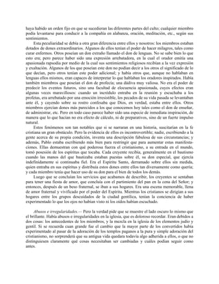 haya habido un orden fijo en que se sucedieran las diferentes partes del culto; cualquier miembro
podía levantarse para conducir a la compañía en alabanza, oración, meditación, etc., según sus
sentimientos.
     Esta peculiaridad se debía a otra gran diferencia entre ellos y nosotros: los miembros estaban
dotados de dones extraordinarios. Algunos de ellos tenían el poder de hacer milagros, tales como
curar enfermos. Otros poseían un don extraño llamado el don de lenguas. No se sabe bien lo que
esto era; pero parece haber sido una expresión arrebatadora, en la cual el orador emitía una
apasionada rapsodia por medio de la cual sus sentimientos religiosos recibían a la vez expresión
y exaltación. Algunos de los que poseían este don no podían decir a los otros el significado de lo
que decían, pero otros tenían este poder adicional; y había otros que, aunque no hablaban en
lenguas ellos mismos, eran capaces de interpretar lo que hablaban los oradores inspirados. Había
también miembros que poseían el don de profecía; una dádiva muy valiosa. No era el poder de
predecir los eventos futuros, sino una facultad de elocuencia apasionada, cuyos efectos eran
algunas veces maravillosos: cuando un incrédulo entraba en la reunión y escuchaba a los
profetas, era arrebatado por una emoción irresistible, los pecados de su vida pasada se levantaban
ante él, y cayendo sobre su rostro confesaba que Dios, en verdad, estaba entre ellos. Otros
miembros ejercían dones más parecidos a los que conocemos hoy tales como el don de enseñar,
de administrar, etc. Pero en todo caso parece haber sido una especie de inmediata inspiración, de
manera que lo que hacían no era efecto de cálculo, ni de preparativos, sino de un fuerte impulso
natural.
     Estos fenómenos son tan notables que si se narraran en una historia, suscitarían en la fe
cristiana un gran obstáculo. Pero la evidencia de ellos es incontrovertible; nadie, escribiendo a la
gente acerca de su propia condición, inventa una descripción fabulosa de sus circunstancias; y
además, Pablo estaba escribiendo más bien para restringir que para aumentar estas manifesta-
ciones. Ellas demuestran con qué poderosa fuerza el cristianismo, a su entrada en el mundo,
tomó posesión de los espíritus que tocaba. Cada creyente recibía, generalmente en el bautismo
cuando las manos del que bautizaba estaban puestas sobre él, su don especial, que ejercía
indefinidamente si continuaba fiel. Era el Espíritu Santo, derramado sobre ellos sin medida,
quien entraba en sus espíritus y distribuía estos dones entre ellos tan diversamente como quería;
y cada miembro tenía que hacer uso de su don para el bien de todos los demás.
     Luego que se concluían los servicios que acabamos de describir, los creyentes se sentaban
para tener una fiesta de amor, que concluía con el partimiento del pan en la cena del Señor; y
entonces, después de un beso fraternal, se iban a sus hogares. Era una escena memorable, llena
de amor fraternal y vivificado por el poder del Espíritu. Mientras los cristianos se dirigían a sus
hogares entre los grupos descuidados de la ciudad gentílica, tenían la conciencia de haber
experimentado lo que los ojos no habían visto ni los oídos habían escuchado.

     Abusos e irregularidades.— Pero la verdad pide que se muestre el lado oscuro lo mismo que
el brillante. Había abusos e irregularidades en la iglesia, que es doloroso recordar. Eran debidos a
dos cosas: los antecedentes de los miembros, y la mezcla en la iglesia de los elementos judío y
gentil. Si se recuerda cuan grande fue el cambio que la mayor parte de los convertidos había
experimentado al pasar de la adoración de los templos paganos a la pura y simple adoración del
cristianismo, no sorprenderá que su antigua vida quedara todavía algo adherida a ellos, o que no
distinguiesen claramente qué cosas necesitaban ser cambiadas y cuáles podían seguir como
antes.
 