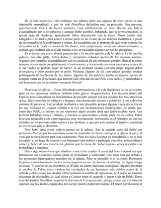 De la vida doméstica.- Sin embargo, nos admira saber que algunos de ellos vivían en una
deplorable sensualidad, y que los más filosóficos defendían esto en principio. Una persona,
aparentemente rica y de buena posición, vivía públicamente en una relación que habría
escandalizado aun a los gentiles; y aunque Pablo escribió, indignado, que se le excomulgase, la
iglesia dejó de obedecer, aparentando haber interpretado mal la orden. Otros habían sido
halagados e invitados para volver a tomar parte en las fiestas de los templos idolátricos, a pesar
de su compañía en la embriaguez y orgías. Se escudaban con el pretexto de que ya no comían los
elementos en la fiesta en honor de los dioses, sino simplemente como una vianda ordinaria, y
argüían que tendrían que salir del mundo si no se asociaban alguna vez con los pecadores.
     Es evidente que estos abusos pertenecían a la sección gentílica de la iglesia. En la sección
judaica, por otra parte, había dudas y escrúpulos extraños acerca de los mismos asuntos.
Algunos, por ejemplo, escandalizados con la conducta de sus hermanos gentiles, iban al extremo
opuesto denunciando completamente el matrimonio, y levantando ansiosas cuestiones acerca de
si las viudas se podrían casar de nuevo, si un cristiano casado con una mujer pagana debía
divorciarse, y otros puntos por el estilo. Mientras algunos de los convertidos gentiles estaban
participando de las fiestas de los ídolos, algunos de los judaicos tenían escrúpulos acerca de
comprar carne en el mercado, que hubiera sido ofrecida en sacrificio a los ídolos, y censuraban a
sus hermanos que se permitían semejante libertad.

     Dentro de la iglesia.— Estas dificultades pertenecieron a la vida doméstica de los cristianos;
pero en sus reuniones públicas también hubo graves irregularidades. Los mismos dones del
Espíritu eran convertidos en instrumentos de pecado; porque los que poseían los más atractivos
dones, tales como los de milagros y lenguas, eran demasiado afectos a exhibirlos, y los volvieron
motivos de jactancia. Esto produjo confusión y aun desorden, porque algunas veces dos o tres de
los que hablaban en lenguas emitían a la vez sus exclamaciones ininteligibles, de suerte que,
como dijo Pablo, si entrara en sus reuniones algún extraño diría que todos estaban locos. Los
profetas hablaban hasta el fastidio, y muchos se apresuraban a tomar parte en los cultos. Pablo
tuvo que reprender estas extravagancias muy severamente, insistiendo en el principio de que los
espíritus de los profetas están sujetos a los profetas, y que por este motivo el impulso espiritual
no era excusa para el desorden.
     Pero hubo otras cosas todavía peores en la iglesia. Aun la sagrada cena del Señor era
profanada. Parece que los miembros tenían la costumbre de llevar consigo a la iglesia el pan y el
vino que se necesitaban para este sacramento. Pero los ricos llevaban en abundancia y de lo más
escogido: y, en lugar de esperar a sus hermanos más pobres y participar con ellos, comenzaban a
comer y beber de una manera tan glotona que la mesa del Señor algunas veces resonaba con
borracheras y tumultos.
     Otro rasgo oscuro tiene que añadirse a este triste cuadro. A pesar del beso fraternal con que
terminaban sus reuniones habían caído en rivalidades y contiendas. Sin duda esto era debido a
los elementos heterogéneos reunidos en la iglesia. Pero se permitió ir al extremo. Hermanos
litigaban contra hermanos en las cortes paganas en vez de buscar el arbitraje de algún amigo
cristiano. El cuerpo de los miembros se dividió en cuatro facciones teológicas. Algunos llevaban
el nombre de Pablo; éstos trataban los escrúpulos de sus hermanos más débiles acerca de la
comida y otras cosas, con desdén. Otros tomaron el nombre de Apolonios, de Apolos, un maestro
elocuente de Alejandría, el cual visitó a Corinto entre el segundo y tercer viaje de Pablo. Estos
eran del partido filosófico, negaban la doctrina de la resurrección, porque creían que era absurdo
suponer que los átomos esparcidos del cuerpo muerto pudieran reunirse. El tercer partido tomó el
 