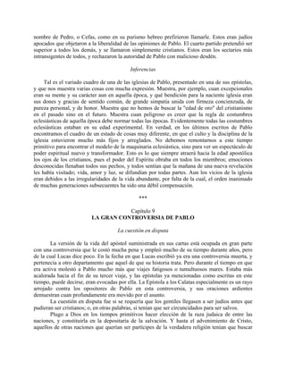 nombre de Pedro, o Cefas, como en su purismo hebreo prefirieron llamarle. Estos eran judíos
apocados que objetaron a la liberalidad de las opiniones de Pablo. El cuarto partido pretendió ser
superior a todos los demás, y se llamaron simplemente cristianos. Estos eran los sectarios más
intransigentes de todos, y rechazaron la autoridad de Pablo con malicioso desdén.

                                           Inferencias

     Tal es el variado cuadro de una de las iglesias de Pablo, presentado en una de sus epístolas,
y que nos muestra varias cosas con mucha expresión. Muestra, por ejemplo, cuan excepcionales
eran su mente y su carácter aun en aquella época, y qué bendición para la naciente iglesia eran
sus dones y gracias de sentido común, de grande simpatía unida con firmeza concienzuda, de
pureza personal, y de honor. Muestra que no hemos de buscar la "edad de oro" del cristianismo
en el pasado sino en el futuro. Muestra cuan peligroso es creer que la regla de costumbres
eclesiásticas de aquella época debe normar todas las épocas. Evidentemente todas las costumbres
eclesiásticas estaban en su edad experimental. En verdad, en los últimos escritos de Pablo
encontramos el cuadro de un estado de cosas muy diferente, en que el culto y la disciplina de la
iglesia estuvieron mucho más fijos y arreglados. No debemos remontarnos a este tiempo
primitivo para encontrar el modelo de la maquinaria eclesiástica, sino para ver un espectáculo de
poder espiritual nuevo y transformador. Esto es lo que siempre atraerá hacia la edad apostólica
los ojos de los cristianos, pues el poder del Espíritu obraba en todos los miembros; emociones
desconocidas llenaban todos sus pechos, y todos sentían que la mañana de una nueva revelación
les había visitado; vida, amor y luz, se difundían por todas partes. Aun los vicios de la iglesia
eran debidos a las irregularidades de la vida abundante, por falta de la cual, el orden inanimado
de muchas generaciones subsecuentes ha sido una débil compensación.

                                               ***

                                    Capítulo 9
                         LA GRAN CONTROVERSIA DE PABLO

                                     La cuestión en disputa

        La versión de la vida del apóstol suministrada en sus cartas está ocupada en gran parte
con una controversia que le costó mucha pena y empleó mucho de su tiempo durante años, pero
de la cual Lucas dice poco. En la fecha en que Lucas escribió ya era una controversia muerta, y
pertenecía a otro departamento que aquel de que su historia trata. Pero durante el tiempo en que
era activa molestó a Pablo mucho más que viajes fatigosos o tumultuosos mares. Estaba más
acalorada hacia el fin de su tercer viaje, y las epístolas ya mencionadas como escritas en este
tiempo, puede decirse, eran evocadas por ella. La Epístola a los Calatas especialmente es un rayo
arrojado contra los opositores de Pablo en esta controversia, y sus oraciones ardientes
demuestran cuan profundamente era movido por el asunto.
        La cuestión en disputa fue si se requería que los gentiles llegasen a ser judíos antes que
pudieran ser cristianos; o, en otras palabras, si tenían que ser circuncidados para ser salvos.
        Plugo a Dios en los tiempos primitivos hacer elección de la raza judaica de entre las
naciones, y constituirla en la depositaría de la salvación. Y hasta el advenimiento de Cristo,
aquellos de otras naciones que querían ser partícipes de la verdadera religión tenían que buscar
 