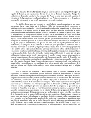 Este incidente debió haber dejado arreglada toda la cuestión una vez por todas; pero el
orgullo de la raza y las prevenciones de una época no se dominan fácilmente. Aunque los
cristianos de Jerusalén admitieron la conducta de Pedro en este caso especial, dejaron de
extractar de él el principio universal que implicaba; y aun Pedro mismo, como se ve después, no
comprendió enteramente lo que envolvía en cuanto a su propia conducta.

        Por Pablo.- Entre tanto, sin embargo, la cuestión había quedado arreglada en una mente
mucho más fuerte y más lógica que la de Pedro. Pablo, por este tiempo, había comenzado su
trabajo apostólico en Antioquia, y poco después salió con Bernabé para efectuar su primer gran
viaje misionero en el mundo pagano, y donde quiera que iban admitían gentiles en la iglesia
cristiana aun cuando no fueran circuncisos. Al hacer esto Pablo no copiaba la conducta de Pedro.
El había recibido su evangelio directamente del cielo. En las soledades de la Arabia, en los años
inmediatamente siguientes a su conversión, había reflexionado acerca de este asunto, y había
llegado a conclusiones mucho más radicales que las que hubieran entrado en las mentes de
cualquiera de los otros apóstoles. A él mucho más que a cualquier otro de ellos le había parecido
la ley un yugo de servidumbre; vio que no era más que una rígida preparación para el
cristianismo, no una parte de él; había en su mente un golfo profundo de contrastes entre la
miseria y maldición de un estado y el gozo y libertad del otro. Para él, imponer el yugo de la ley
a los gentiles habría sido destruir el mismo genio del cristianismo; habría sido la imposición de
condiciones para la salvación totalmente diferentes de lo que él sabía que era la única condición
en el evangelio. Estas fueron las profundas razones que establecieron el asunto en esta gran
inteligencia. Además, como hombre que conocía el mundo, y cuyo corazón estaba puesto en
ganar a los gentiles para Cristo, sentía mucho más fuertemente que los judíos de Jerusalén, con
su horizonte provincialista, cuan fatal sería para el éxito del cristianismo imponer las condiciones
que ellas querían, fuera de Judea. Los orgullosos romanos, los griegos de elevada inteligencia,
nunca habían consentido en ser circuncidados ni en sujetar su vida a los reducidos límites de la
tradición judaica; una religión embarazada por tantas trabas nunca podría llegar a ser la religión
universal.

        Por el Concilio de Jerusalén. - Pero cuando Pablo y Bernabé volvieron de esta
expedición, a Antioquia, encontraron que se necesitaba establecer decisivamente la cuestión,
porque los cristianos de origen estrictamente judaico venían de Jerusalén a Antioquia, diciendo a
los gentiles convertidos que no podrían ser salvos a menos que se circuncidaran. De esta manera
los alarmaron, haciéndoles creer que les faltaba algo para el bienestar de sus almas, y
confundiéndoles acerca de la sencillez del evangelio. Para calmar conciencias tan inquietas,
resolviese que se apelaría a los principales apóstoles en Jerusalén, y Pablo y Bernabé fueron
enviados a dicha ciudad para procurar una decisión. Este fue el origen de lo que se llama el
Concilio de Jerusalén, en el cual se resolvió autoritativamente la cuestión. La decisión de los
apóstoles y ancianos estuvo en armonía con la práctica de Pablo: no se requeriría de los gentiles
la circuncisión; solamente debían comprometerse a la abstención de carnes ofrecidas a los ídolos,
de la fornicación, y de la sangre. Pablo accedió a estas condiciones. Realmente no veía mal en
comer carne que hubiera sido ofrecida en sacrificios idolátricos, cuando estaba expuesta de venta
en el mercado; pero las fiestas en los templos de los ídolos que a menudo eran seguidas de actos
horribles de sensualidad, a los que se aludía al prohibir la fornicación, eran tentaciones contra las
cuales debían ser amonestados los conversos del paganismo. La prohibición de la sangre —es
decir, de comer carne de animales cuya sangre no se había apartado— fue una concesión a una
 