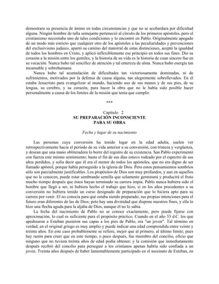 demostrara su presencia de ánimo en todas circunstancias y que no se acobardara por dificultad
alguna. Ningún hombre de talla semejante perteneció al círculo de los primeros apóstoles, pero el
cristianismo necesitaba uno de tales condiciones y lo encontró en Pablo. Originalmente apegado
de un modo más estricto que cualquier otro de los apóstoles a las peculiaridades y prevenciones
del exclusivismo judaico, apartó su camino del matorral de estas distinciones, aceptó la igualdad
de todos los hombres en Cristo, y aplicó inflexiblemente ese principio en todos sus fines. Dio su
corazón a la misión entre los gentiles, y la historia de su vida es la historia de cuan sincero fue en
su vocación. Nunca hubo tal sencillez de atención y tal entereza de alma. Nunca hubo energía tan
incansable y sobrehumana.
     Nunca hubo tal acumulación de dificultades tan victoriosamente dominadas, ni de
sufrimientos, motivados por la defensa de causa alguna, tan alegremente sobrellevados. En él
estaba Jesucristo para evangelizar al mundo, haciendo uso de sus manos y de sus pies, de su
lengua, su cerebro, y su corazón, para hacer la obra que no le había sido posible hacer
personalmente a causa de los límites de la misión que tenía que cumplir.

                                                 ***

                                       Capítulo 2
                            SU PREPARACIÓN INCONSCIENTE
                                    PARA SU OBRA

                                  Fecha y lugar de su nacimiento

     Las personas cuya conversión ha tenido lugar en la edad adulta, suelen ver
retrospectivamente hacia el período de su vida anterior a su conversión, con tristeza y vergüenza,
y desean que una mano obliteradora lo borre del registro de su existencia. San Pablo experimentó
con fuerza este mismo sentimiento; hasta el fin de sus días estuvo rodeado por el espectro de sus
años perdidos, y solía decir que él era el menor de todos los apóstoles, que no era digno de ser
llamado apóstol, porque había perseguido a la iglesia de Dios. Pero estos pensamientos sombríos
sólo son parcialmente justificables. Los propósitos de Dios son muy profundos, y aun en aquellos
que no le conocen, puede estar sembrando semilla que solamente germinará y producirá el fruto
mucho tiempo después que éstos hayan terminado su carrera impía. Pablo nunca hubiera sido el
hombre que llegó a ser, ni hubiera hecho el trabajo que hizo, si en los años precedentes a su
conversión no hubiera tenido un curso designado de preparación que lo hiciera apto para su
carrera por venir. El no conocía para qué estaba siendo preparado; sus propias intenciones para el
futuro eran diferentes de las de Dios; peto hay una divinidad que dispone nuestros fines, y ella lo
hizo una flecha aguda para la aljaba de Dios, aunque él no lo sabía.
     La fecha del nacimiento de Pablo no se conoce exactamente, pero puede fijarse con
aproximación, lo cual es suficiente para el propósito práctico. Cuando en el año 33 d.C. los que
apedrearon a Esteban pusieron sus capas a los pies de Pablo, era "un joven". Tal término en
verdad, en el original griego es muy amplio y puede indicar una edad comprendida entre veinte y
treinta años. En este caso probablemente se refiere, mejor que al primero, al último límite; pues
hay razón para creer que en este tiempo, o poco después, fue miembro del concilio, oficio que
ninguno que no tuviera treinta años de edad podía obtener; y la comisión que inmediatamente
después recibió del concilio para perseguir a los cristianos apenas habría sido confiada a un
joven. Treinta años después de haber lamentablemente participado en el asesinato de Esteban, en
 