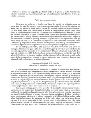 convertidos lo creían, les aseguraba que habían caído de la gracia, y en los términos más
solemnes pronunció una maldición contra los que así estaban destruyendo el templo de Dios que
él había construido.

                                   Pablo vence a sus opositores.

        El no era, sin embargo, el hombre que había de permitir tal seducción entre sus
convertidos sin hacer los mayores esfuerzos para contrarrestarla. Se apresuraba, siempre que
podía, a ver las iglesias en donde hubiera entrado; les mandaba mensajeros para volverlos otra
vez a su deber; sobre todo, escribía cartas a las que se encontraban en peligro; cartas en las
cuales se ejercitaban hasta lo sumo sus extraordinarios poderes intelectuales. Discutía el asunto
con todos los recursos de la lógica y de la Escritura; exponía a los seductores con una agudeza
que cortaba como el acero, y los abatía con salidas de ingenio sarcástico; se arrojaba a los pies de
sus convertidos y con toda la pasión y ternura de su poderoso corazón imploraba de ellos que
fueran fieles a Cristo y a él. Poseemos los registros de estas ansiedades en nuestro Nuevo
Testamento; y no podemos menos de sentir mucha gratitud hacia Dios y una extraña ternura
hacia Pablo al pensar que de sus pruebas dolorosas nos haya venido tan preciosa herencia.
        Es, sin embargo, consolador, saber que tuvo éxito. Por perseverantes que fueran sus
enemigos, él fue más que igual a ellos. El odio es fuerte, pero el amor es todavía más fuerte. En
sus escritos posteriores las señales de oposición son muy débiles o enteramente nulas; había dado
lugar a la polémica irresistible de Pablo, y hasta sus vestigios habían sido barridos del suelo de la
iglesia. Si los hechos no hubieran sucedido así el cristianismo habría sido un río perdido en las
arenas de las preocupaciones cerca de su mismo nacimiento; sería en nuestros días una secta
judaica olvidada en lugar de ser la religión del mundo.

                               Una rama subordinada de la cuestión:
                           la relación de los judíos cristianos con la ley

        A este punto podemos contraer claramente el curso de su controversia. Pero hay otra
rama de ella, acerca de cuyo verdadero curso es difícil saber toda la verdad. ¿Cuál era la relación
de los judíos cristianos hacia la ley, según la doctrina y predicación de Pablo? ¿Era su obligación
abandonar las prácticas por las cuales habían sido obligados a regular sus vidas, y abstenerse de
circuncidar a sus hijos y de enseñarles a guardar la ley? Esto parecía implícito en los principios
de Pablo. Si los gentiles podían entrar en el reino de Dios sin guardar la ley, no era necesario que
los judíos la guardaran. Si la ley era una disciplina severa que intentaba atraer a los hombres
hacia Cristo, su obligación cesaba cuando se había llenado este propósito. La sujeción y la tutela
cesaron tan pronto como el hijo entró en posesión de su herencia.
        Es cierto, sin embargo, que los otros apóstoles y la masa de los cristianos en Jerusalén no
realizaron esto por muchos días. Los apóstoles habían convenido en no exigir de los cristianos
gentílicos la circuncisión y el cumplimiento de la ley. Pero ellos mismos la cumplían y esperaban
que todos los judíos hicieran lo mismo. Esto envolvía una contradicción de ideas y condujo a
tristes consecuencias prácticas; y si hubiera continuado, o si Pablo se hubiera rendido a ella,
habría dividido la iglesia en dos secciones, una de las cuales habría visto mal a la otra. Porque
era parte de la estricta observación de la ley rehusar comer con los incircuncisos; y los judíos
habrían rehusado sentarse a la misma mesa de los que reconocían como sus hermanos cristianos.
Esta contradicción llegó, pues, a una crisis formal. Sucedió que el apóstol Pedro estaba una vez
 