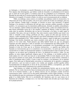 en Antioquia, y al principio se mezcló libremente en roce social con los cristianos gentílicos.
Pero algunos más intransigentes, que habían venido de Jerusalén, lo acobardaron de tal manera
que se retiró de la mesa gentil y se mantuvo lejos de sus compañeros en el cristianismo. Aun
Bernabé fue desviado por la misma tiranía del fanatismo. Pablo sólo fue fiel a los principios de la
libertad en el evangelio. El resistió a Pedro y le echó en cara la inconsecuencia de su conducta.
        Pablo, sin embargo, nunca sostuvo, en realidad, una polémica contra la circuncisión y la
observancia de la ley entre los judíos; esto era lo que se decía de él entre sus enemigos, pero era
un falso informe. Cuando llegó a Jerusalén, al concluir su tercer viaje misionero, el apóstol
Santiago y los ancianos le informaron del mal que estas versiones estaban causando a su buen
nombre, y le aconsejaron que las desmintiera públicamente, diciendo en palabra extraordinaria:
"Ya ves, hermano, cuántos millares de judíos hay que han creído; y todos son celadores de la ley.
Mas fueron informados acerca de ti, que enseñas a apartarse de Moisés a todos los judíos que
están entre los gentiles, diciéndoles que no han de circuncidar a los hijos, ni andar según la
costumbre. Haz, pues, esto que te decimos. Hay entre nosotros cuatro hombres que tienen voto
sobre sí: tomando a éstos contigo, purifícate con ellos, y gasta con ellos para que rasuren sus
cabezas, y todos entiendan que no hay nada de lo que fueron informados acerca de ti, sino que tú
también andas guardando la ley". Pablo cumplió este consejo y siguió la regla que le recomendó
Santiago. Esto prueba claramente que nunca consideró como parte de su obra disuadir a los
judíos el vivir como tales. Puede pensarse que debía haberlo hecho así; que sus principios
requerían una dura oposición a todo lo asociado con la dispensación que había pasado. El lo
entendía de una manera diferente, y lo encontramos aconsejando a los circuncidados que eran
llamados al reino de Cristo que no se hicieran incircuncisos, y a aquellos que habían sido
llamados en incircuncisión que no se sometieran a la circuncisión; y la razón que da es que la
circuncisión no es nada y la incircuncisión tampoco. La distinción para él, bajo un punto de vista
religioso, no era mayor que la distinción de sexo y la distinción de esclavo y señor. En una
palabra, no tenía ningún significado religioso para él. Sin embargo, si un hombre prefería el
modo judaico de vivir como una nota de su nacionalidad, Pablo no tenía disputa con él; antes
bien quizá le prefería en cierto grado. No tomaba partido contra sus meras formas; solamente si
ellas se interponían entre el alma y Cristo o entre un cristiano y sus hermanos, era su opositor
seguro. Pero sabía que la libertad podía convertirse en instrumento de la opresión a semejanza
del cautiverio, y por esa razón en cuanto a las viandas, por ejemplo, escribió aquellas nobles
recomendaciones de abnegación en favor de las conciencias débiles y escrupulosas, que están
entre los más conmovedores testimonios de su perfecto desinterés.
        Aquí tenemos, en verdad, un hombre tan eminentemente heroico, que no es cosa fácil
definirlo. Por su visión clara de las líneas de demarcación entre lo antiguo y lo nuevo en la gran
crisis de la historia humana, y por su defensa decisiva de los principios cuando envolvían
consecuencias reales, vemos en él la más genial superioridad a meras reglas formales, y la más
alta consideración para los sentimientos de aquellos que no veían como él podía ver. De un solo
golpe él se había hecho libre de la servidumbre del fanatismo; pero no cayó nunca en el
fanatismo de la libertad, y siempre tuvo a la vista fines mucho más elevados que la pura lógica
de su propia posición.


                                               ***
 