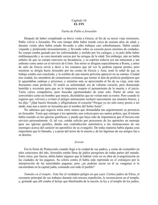 Capítulo 10
                                            EL FIN

                                   Vuelta de Pablo a Jerusalén

     Después de haber completado su breve visita a Grecia, al fin de su tercer viaje misionero,
Pablo volvió a Jerusalén. Por este tiempo debe haber tenido cerca de sesenta años de edad; y
durante veinte años había estado llevando a cabo trabajos casi sobrehumanos. Había estado
viajando y predicando incesantemente, y llevando sobre su corazón pesos enormes de cuidados.
Su cuerpo estaba gastado por las enfermedades y molido por los castigos; y su pelo debe haber
emblanquecido y su cara mostrado surcos por las arrugas de la edad. Sin embargo, aún no había
señales de que su cuerpo estuviera en decadencia, y su espíritu todavía era tan entusiasta y tan
ardiente como antes en el servicio de Cristo. Sus miras se dirigían especialmente a Roma, y antes
de salir de Grecia envió a decir a los romanos que tal vez lo podrían esperar pronto; pero
mientras se dirigía hacia Jerusalén por las costas de Grecia y Asia, sonó la señal de que su
trabajo estaba casi concluido, y la sombra de una muerte próxima apareció en su camino. Ciudad
tras ciudad, los miembros de comuniones cristianas que tenían el don de profecía predijeron que
le aguardaban cadenas y prisiones; y mientras más se aproximaba al fin de su viaje, eran más
frecuentes estas profecías. El sentía su solemnidad; era de valiente corazón, pero demasiado
humilde y reverente para que no le impusiera respeto el pensamiento de la muerte y el juicio.
Tenía varios compañeros, pero buscaba oportunidades de estar solo. Partió de entre sus
convertidos como un hombre que muere, diciéndoles que no verían más su rostro. Pero cuando le
rogaron que volviera y evitara el peligro amenazante rechazó suavemente sus amantes brazos, y
les dijo: "¿Qué hacéis llorando y afligiéndome el corazón? Porque yo no sólo estoy presto a ser
atado, mas aun a morir en Jerusalén por el nombre del Señor Jesús".
     No sabemos qué negocio tenía entre manos que demandaba tan urgentemente su presencia
en Jerusalén. Tenía que entregar a los apóstoles una colecta para sus santos pobres, que él mismo
había reunido en las iglesias gentílicas; y puede que haya sido de importancia que él hiciera este
servicio personalmente. O, tal vez, estaba solícito por procurarse de los apóstoles un mensaje
para sus iglesias gentiles, dando una contradicción autoritativa a las insinuaciones de sus
enemigos acerca del carácter no apostólico de su evangelio. De todas maneras había alguna cosa
importante que lo llamaba, y a pesar del terror de la muerte y de las lágrimas de sus amigos fue a
su destino.

                                              Arresto

     Era la fiesta de Pentecostés cuando llegó a la ciudad de sus padres, y como de costumbre en
tales estaciones del año, Jerusalén estaba llena de judíos peregrinos de todas partes del mundo.
Entre éstos, por fuerza, debía haber algunos que le habían visto en su obra de evangelización en
las ciudades de los paganos. Su cólera contra él había sido reprimida en el extranjero por la
interposición de las autoridades paganas; pero ¿no podrían saciar en él su venganza si lo
encontraban en la capital judía, contando con todo el pueblo?

     Tumulto en el templo.- Este fue el verdadero peligro en que cayó. Ciertos judíos de Efeso, el
escenario principal de sus trabajos durante esta tercera expedición, le reconocieron en el templo,
y, gritando que allí estaba el hereje que blasfemaba de la nación, la ley y el templo de los judíos,
 
