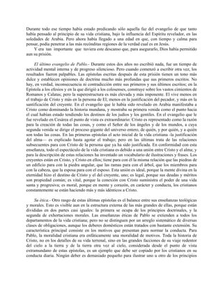 Durante todo ese tiempo había estado predicando sólo aquella faz del evangelio de que tanto
había pensado al principio de su vida cristiana, bajo la influencia del Espíritu revelador, en las
soledades de Arabia. Pero ahora había llegado a una edad en que, con tiempo y calma para
pensar, podía penetrar a las más recónditas regiones de la verdad cual es en Jesús.
    Y era tan importante que tuviera este descanso que, para asegurarlo, Dios había permitido
aun su prisión.

     El último evangelio de Pablo.- Durante estos dos años no escribió nada, fue un tiempo de
actividad mental interna y de progreso silencioso. Pero cuando comenzó a escribir otra vez, los
resultados fueron palpables. Las epístolas escritas después de esta prisión tienen un tono más
dulce y establecen opiniones de doctrina mucho más profundas que sus primeros escritos. No
hay, en verdad, inconsecuencia ni contradicción entre sus primeros y sus últimos escritos; en la
Epístola a los efesios y en la que dirigió a los colosenses, construye sobre los vastos cimientos de
Romanos y Calatas; pero la superestructura es más elevada y más imponente. El vive menos en
el trabajo de Cristo y más en la persona de El; menos en la justificación del pecador, y más en la
santificación del creyente. En el evangelio que le había sido revelado en Arabia manifestaba a
Cristo como dominando la historia mundana, y mostraba su primera venida como el punto hacia
el cual habían estado tendiendo los destinos de los judíos y los gentiles. En el evangelio que le
fue revelado en Cesárea el punto de vista es extraordinario: Cristo es representado como la razón
para la creación de todas las cosas, y como el Señor de los ángeles y de los mundos, a cuya
segunda venida se dirige el proceso gigante del universo entero, de quién, y por quién, y a quién
son todas las cosas. En las primeras epístolas el acto inicial de la vida cristiana -la justificación
del alma— es explicado hasta agotar el trabajo; pero en las últimas trata de las relaciones
subsecuentes para con Cristo de la persona que ya ha sido justificada. En conformidad con esta
enseñanza, todo el espectáculo de la vida cristiana es debido a una unión entre Cristo y el alma; y
para la descripción de estas relaciones ha inventado un vocabulario de ilustraciones y frases. Los
creyentes están en Cristo, y Cristo en ellos; tiene para con él la misma relación que las piedras de
un edificio para con la piedra angular, que las ramas para con el árbol, que los miembros para
con la cabeza, que la esposa para con el esposo. Esta unión es ideal, porque la mente divina en la
eternidad hizo el destino de Cristo y el del creyente, uno; es legal, porque sus deudas y méritos
son propiedad común; es vital, porque la conexión con Cristo suministra el poder de una vida
santa y progresiva; es moral, porque en mente y corazón, en carácter y conducta, los cristianos
constantemente se están haciendo más y más idénticos a Cristo.

     Su ética.- Otro rasgo de estas últimas epístolas es el balance entre sus enseñanzas teológicas
y morales. Esto es visible aun en la estructura externa de las más grandes de ellas, porque están
divididas en dos partes casi iguales: la primera se ocupa de los principios doctrinales, y la
segunda de exhortaciones morales. Las enseñanzas éticas de Pablo se extienden a todos los
departamentos de la vida cristiana; pero no se distinguen por un arreglo sistemático de diversas
clases de obligaciones, aunque los deberes domésticos están tratados con bastante extensión. Su
característica principal consiste en los motivos que presentan para normar la conducta. Para
Pablo, la moralidad cristiana era enfáticamente una moralidad de motivos. Toda la historia de
Cristo, no en los detalles de su vida terrenal, sino en las grandes facciones de su viaje redentor
del cielo a la tierra y de la tierra otra vez al cielo, considerada desde el punto de vista
extramundano de estas epístolas, es un ejemplo que debe ser copiado por los cristianos en su
conducta diaria. Ningún deber es demasiado pequeño para ilustrar uno u otro de los principios
 