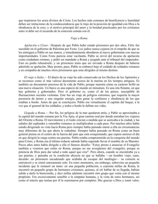 que inspiraron los actos divinos de Cristo. Los hechos más comunes de beneficencia y humildad
deben ser imitaciones de la condescendencia que le trajo de la posición de igualdad con Dios a la
obediencia de la cruz; y el motivo principal del amor y la bondad practicados por los cristianos
entre sí debe ser el recuerdo de la conexión común con él.

                                          Viaje a Roma

     Apelación a César.- Después de que Pablo hubo estado prisionero por dos años, Félix fue
sucedido en el gobierno de Palestina por Festo. Los judíos nunca cejaron en el empeño de que se
les entregara a Pablo en sus manos, e inmediatamente abordaron al nuevo gobernante con nuevas
importunidades. Como Festo parecía estar vacilando, Pablo se sirvió del recurso de apelación
como ciudadano romano, y pidió ser mandado a Roma y juzgado ante el tribunal del emperador.
Esto no podía rehusársele; y un prisionero tenía que ser enviado a Roma después de haberse
admitido su apelación. Muy pronto, pues, Pablo se embarcó bajo el cuidado de soldados romanos
y en compañía de muchos otros prisioneros que eran dirigidos al mismo destino.

     El viaje a Italia.— El diario de su viaje ha sido conservado en los Hechos de los Apóstoles y
se reconoce como el más valioso documento acerca de la marina en los tiempos antiguos. Es
también un documento precioso de la vida de Pablo, porque muestra cómo su carácter brilló en
una nueva situación. Un barco es una especie de mundo en miniatura. Es una isla flotante, en que
hay gobierno y gobernados. Pero el gobierno es, como el de los países, susceptible de
fluctuaciones sociales violentas. Este fue un viaje de peligros extremos, que requería la mayor
presencia de ánimo y una singular energía, para ganar la confianza y obediencia de los que
estaban a bordo. Antes de que se concluyera. Pablo era virtualmente el capitán del buque, a la
vez que el general de los soldados; y todos a bordo le debían sus vidas.

     Llegada a Roma.— Por fin, los peligros de la mar quedaron atrás, y Pablo se aproximaba a
la capital del mundo romano por la Vía Apia, el gran camino real por donde entraban los viajeros
del Oriente a Roma. El movimiento y el ruido crecían a medida que se acercaba a la ciudad, y las
señales del esplendor y renombre romanos se multiplicaban a cada paso. Por muchos años había
estado dirigiendo su vista hacia Roma pero siempre había pensado entrar a ella en circunstancias
muy diferentes de las que ahora le rodeaban. Siempre había pensado en Roma como un buen
general piensa en el centro de la fuerza del país que está conquistando, que espera ansioso el día
en que dirigirá la carga contra sus puertas. Pablo estaba comprometido en la conquista del mundo
para Cristo, y Roma era el último reducto adonde había esperado llevar el nombre de su Maestro.
Pocos años antes había dirigido a ella el famoso desafío: "Estoy presto a anunciar el Evangelio
también a vosotros que estáis en Roma; porque no me avergüenzo del evangelio; porque es
potencia de Dios para dar salud a todo aquel que cree". Pero ahora, cuando se encontraba ya a
sus puertas, y pensaba en la condición abyecta en que se hallaba —un hombre viejo, cano,
decaído: un prisionero encadenado que acababa de escapar del naufragio— su corazón se
entristeció y se sintió enteramente solo. En estos momentos, sin embargo, sobrevino un pequeño
incidente que le restauró un tanto: en una pequeña población, a cuarenta millas de Roma, le
encontró un pequeño grupo de hermanos cristianos, quienes, al oír hablar de su llegada, habían
salido a darle la bienvenida, y diez millas adelante encontró otro grupo que venía con el mismo
propósito. Era excesivamente sensible a la simpatía humana, y la vista de estos hermanos, así
como el interés que tenían por él le reanimaron por completo. Dio gracias a Dios y tomó valor;
 