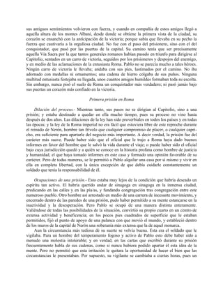 sus antiguos sentimientos volvieron con fuerza, y cuando en compañía de estos amigos llegó a
aquella altura de los montes Albani, desde donde se obtiene la primera vista de la ciudad, su
corazón se ensanchó con la anticipación de la victoria; porque sabía que llevaba en su pecho la
fuerza que cautivaría a la orgullosa ciudad. No fue con el paso del prisionero, sino con el del
conquistador, que pasó por las puertas de la capital. Su camino tenía que ser precisamente
aquella Vía Sacra por la que tantos generales romanos habían pasado en triunfo para dirigirse al
Capitolio, sentados en un carro de victoria, seguidos por los prisioneros y despojos del enemigo,
y en medio de las aclamaciones de la entusiasta Roma. Pablo no se parecía mucho a tales héroes.
Ningún carro de victoria le llevaba; andaba con sus pies, lastimados por el camino. No iba
adornado con medallas ni ornamentos; una cadena de hierro colgaba de sus puños. Ninguna
multitud entusiasta festejaba su llegada, unos cuantos amigos humildes formaban toda su escolta.
Sin embargo, nunca pisó el suelo de Roma un conquistador más verdadero; ni pasó jamás bajo
sus puertas un corazón más confiado en la victoria.

                                    Primera prisión en Roma

     Dilación del proceso.- Mientras tanto, sus pasos no se dirigían al Capitolio, sino a una
prisión; y estaba destinado a quedar en ella mucho tiempo, pues su proceso no vino hasta
después de dos años. Las dilaciones de la ley han sido proverbiales en todos los países y en todas
las épocas; y la ley de la Roma imperial no era fácil que estuviera libre de este reproche durante
el reinado de Nerón, hombre tan frívolo que cualquier compromiso de placer, o cualquier capri-
cho, era suficiente para apartarle del negocio más importante. A decir verdad, la prisión fue del
carácter más suave. Puede haber sido que el oficial que le trajo a Roma haya dado buenos
informes en favor del hombre que le salvó la vida durante el viaje; o puede haber sido el oficial
bajo cuya jurisdicción quedó y a quién se conoce en la historia profana como hombre de justicia
y humanidad, el que haya tomado informes en este caso y formado una opinión favorable de su
carácter. Pero de todas maneras, se le permitió a Pablo alquilar una casa por sí mismo y vivir en
ella en completa libertad, con la única excepción de que debía cuidarle constantemente un
soldado que tenía la responsabilidad de él.

     Ocupaciones de una prisión.- Esto estaba muy lejos de la condición que habría deseado un
espíritu tan activo. El habría querido andar de sinagoga en sinagoga en la inmensa ciudad,
predicando en las calles y en las pía/as, y fundando congregación tras congregación entre este
numeroso pueblo. Otro hombre así arrestado en medio de una carrera de incesante movimiento, y
encerrado dentro de las paredes de una prisión, pudo haber permitido a su mente estancarse en la
inactividad y la desesperación. Pero Pablo se ocupó de una manera distinta enteramente.
Valiéndose de todas las posibilidades de la situación, convirtió su propio cuarto en un centro de
extensa actividad y beneficencia; en los pocos pies cuadrados de superficie que le estaban
permitidos, fijó el punto de apoyo de una palanca con que movió el mundo, y estableció dentro
de los muros de la capital de Nerón una soberanía más extensa que la de aquel monarca.
     Aun la circunstancia más tediosa de su suerte se volvía buena. Esta era el soldado que le
vigilaba. Para un hombre del temperamento fogoso y activo de Pablo esto debe haber sido a
menudo una molestia intolerable; y en verdad, en las cartas que escribió durante su prisión
frecuentemente habla de sus cadenas, como si nunca hubiera podido apartar él esta idea de la
mente. Pero no permitió que esta irritación le quitara la oportunidad de hacer el bien que las
circunstancias le presentaban. Por supuesto, su vigilante se cambiaba a ciertas horas, pues un
 