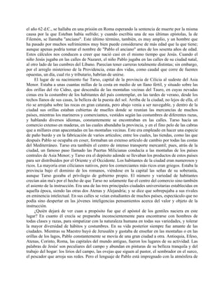 el año 62 d.C., se hallaba en una prisión en Roma esperando la sentencia de muerte por la misma
causa por la que Esteban había sufrido; y cuando escribía una de sus últimas epístolas, la de
Filemón, se llamaba "anciano". Este último término, también, es muy amplio, y un hombre que
ha pasado por muchos sufrimientos muy bien puede considerarse de más edad que la que tiene;
aunque apenas podría tomar el nombre de "Pablo el anciano" antes de los sesenta años de edad.
Estos cálculos nos conducen a creer que nació casi en el mismo tiempo que Jesús. Cuando el
niño Jesús jugaba en las calles de Nazaret, el niño Pablo jugaba en las calles de su ciudad natal,
al otro lado de las cumbres del Líbano. Parecían tener carreras totalmente distintas; sin embargo,
por el arreglo misterioso de la Providencia, estas dos vidas, como caudal que corre de fuentes
opuestas, un día, cual río y tributario, habrían de unirse.
     El lugar de su nacimiento fue Tarso, capital de la provincia de Cilicia al sudeste del Asia
Menor. Estaba a unas cuantas millas de la costa en medio de un llano fértil, y situado sobre las
dos orillas del río Cidno, que descendía de las montañas vecinas del Tauro, en cuyas nevadas
cimas era la costumbre de los habitantes del país contemplar, en las tardes de verano, desde los
techos llanos de sus casas, la belleza de la puesta del sol. Arriba de la ciudad, no lejos de ella, el
río se arrojaba sobre las rocas en gran catarata, pero abajo venía a ser navegable, y dentro de la
ciudad sus orillas estaban cubiertas de muelles donde se reunían las mercancías de muchos
países, mientras los marineros y comerciantes, vestidos según las costumbres de diferentes razas,
y hablando diversos idiomas, constantemente se encontraban en las calles. Tarso hacía un
comercio extenso en maderas, en las cuales abundaba la provincia, y en el fino pelo de las cabras
que a millares eran apacentadas en las montañas vecinas. Este era empleado en hacer una especie
de paño burdo y en la fabricación de varios artículos; entre los cuales, las tiendas, como las que
después Pablo se ocupaba en coser, formaban un extenso artículo de cambio por todas las costas
del Mediterráneo. Tarso era también el centro de intenso transporte mercantil; pues, atrás de la
ciudad, un famoso paso llamado las Puertas Milicianas conducía a las montañas de los países
centrales de Asia Menor; y Tarso era el depósito adonde se llevaban los productos de estos países
para ser distribuidos por el Oriente y el Occidente. Los habitantes de la ciudad eran numerosos y
ricos. La mayoría eran cilicianos nativos, pero los comerciantes más ricos eran griegos. Estaba la
provincia bajo el dominio de los romanos, viéndose en la capital las señas de su soberanía,
aunque Tarso gozaba el privilegio de gobierno propio. El número y variedad de habitantes
crecían aún ma's por el hecho de que Tarso no solamente fue el centro del comercio sino también
el asiento de la instrucción. Era una de las tres principales ciudades universitarias establecidas en
aquella época, siendo las otras dos Atenas y Alejandría; y se dice que sobrepujaba a sus rivales
en eminencia intelectual. En sus calles se veían estudiantes de muchos países, espectáculo que no
podía sino despertar en las jóvenes inteligencias pensamientos acerca del valor y objeto de la
instrucción.
     ¿Quién dejará de ver cuan a propósito fue que el apóstol de los gentiles naciera en este
lugar? En cuanto él crecía se preparaba inconscientemente para encontrarse con hombres de
todas clases y razas, para simpatizar con la naturaleza humana en todas sus variedades, y tolerar
la mayor diversidad de hábitos y costumbres. En su vida posterior siempre fue amante de las
ciudades. Mientras su Maestro huyó de Jerusalén y gustaba de enseñar en las montañas o en las
orillas de los lagos, Pablo constantemente se movía de una gran ciudad a otra. Antioquia, Efeso,
Atenas, Corinto, Roma, las capitales del mundo antiguo, fueron los lugares de su actividad. Las
palabras de Jesús' son peculiares del campo y abundan en pinturas de su belleza tranquila y del
trabajo del hogar: los lirios del campo, las ovejas que siguen al pastor, el sembrador en el surco,
el pescador que arroja sus redes. Pero el lenguaje de Pablo está impregnado con la atmósfera de
 