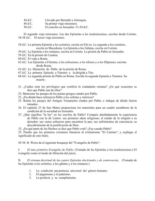 44 d.C.            Llevado por Bernabé a Antioquia.
    48 d.C.            Su primer viaje misionero.
    50 d.C.            El concilio en Jerusalén. 51-54 d.C.

    El segundo viaje misionero. Las dos Epístolas a los tesalonicenses, escritas desde Corinto.
54-58 d.C. El tercer viaje misionero.

58 d.C. La primera Epístola a los corintios, escrita en Efe-so. La segunda a los corintios,
               escrita en Macedonia. La Epístola a los Gálatas, escrita en Corinto.
59 d.C. La Epístola a los romanos, escrita en Corinto. La prisión de Pablo en Jerusalén.
59 d.C. En la prisión de Cesárea.
60 d.C. El viaje a Roma.
62 d.C. Las Epístolas a Filemón, a los colosenses, a los efesios y a los filipenses, escritas
               desde Roma.
63 d.C. La liberación de Pablo de la prisión de Roma.
67 d.C. La primera Epístola a Timoteo y la dirigida a Tito.
68 d.C. La segunda prisión de Pablo en Roma. Escribe la segunda Epístola a Timoteo. Su
               muerte.

21. ¿Cuáles eran los privilegios que confería la ciudadanía romana? ¿En qué ocasiones se
        dice que Pablo usó de ellos?
23. Mencione los pasajes de los poetas griegos citados por Pablo.
23. ¿En dónde hace referencia Pablo a los sofistas y retóricos?
25. Reúna los pasajes del Antiguo Testamento citados por Pablo, e indique de dónde fueron
        tomados.
26. El capítulo 23 de San Mateo proporciona los materiales para un cuadro asombroso de la
        condición de la sociedad en Jerusalén.
27. ¿Qué significa "la ley" en los escritos de Pablo? Compare detalladamente la experiencia
        de Pablo con la de Lutero: sus primeras ideas religiosas; el estado de la religión a su
        derredor; sus vanos esfuerzos para encontrar la paz; sus sufrimientos de conciencia; su
        descubrimiento de la justificación de Dios.
32. ¿En qué parte de los Hechos se dice que Pablo votó? ¿Fue casado Pablo?
35. Pruebe que los primeros cristianos llamaron al cristianismo "El Camino", y explique el
significado de este título.

45-58. B. Weiss da el siguiente bosquejo del "Evangelio de Pablo":

I.    El más primitivo Evangelio de Pablo. (Tomado de las Epístolas a los tesalonicenses.) El
evangelio como el modo de libración del juicio.

II.    El sistema doctrinal de las cuatro Epístolas doctrinales y de controversia. (Tomado de
las Epístolas a los corintios, a los gálatas y a los romanos.)

         1.    La condición pecaminosa universal del género humano.
         2.    El paganismo y el judaísmo.
         3.    La profecía y su cumplimiento.
 