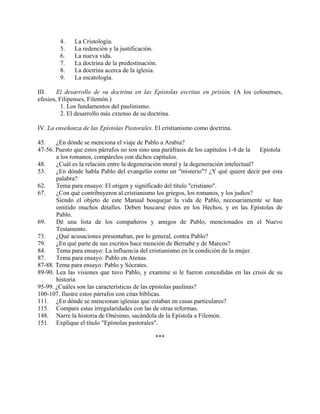4.    La Cristología.
        5.    La redención y la justificación.
        6.    La nueva vida.
        7.    La doctrina de la predestinación.
        8.    La doctrina acerca de la iglesia.
        9.    La escatología.

III.    El desarrollo de su doctrina en las Epístolas escritas en prisión. (A los colosenses,
efesios, Filipenses, Filemón.)
          1. Los fundamentos del paulinismo.
          2. El desarrollo más extenso de su doctrina.

IV. La enseñanza de las Epístolas Pastorales. El cristianismo como doctrina.

45.    ¿En dónde se menciona el viaje de Pablo a Arabia?
47-56. Puesto que estos párrafos no son sino una paráfrasis de los capítulos 1-8 de la Epístola
       a los romanos, compárelos con dichos capítulos.
48.    ¿Cuál es la relación entre la degeneración moral y la degeneración intelectual?
53.    ¿En dónde habla Pablo del evangelio como un "misterio"? ¿Y qué quiere decir por esta
       palabra?
62.    Tema para ensayo: El origen y significado del título "cristiano".
67.    ¿Con qué contribuyeron al cristianismo los griegos, los romanos, y los judíos?
       Siendo el objeto de este Manual bosquejar la vida de Pablo, necesariamente se han
       omitido muchos detalles. Deben buscarse éstos en los Hechos, y en las Epístolas de
       Pablo.
69.    Dé una lista de los compañeros y amigos de Pablo, mencionados en el Nuevo
       Testamento.
73.    ¿Qué acusaciones presentaban, por lo general, contra Pablo?
79.    ¿En qué parte de sus escritos hace mención de Bernabé y de Marcos?
84.    Tema para ensayo: La influencia del cristianismo en la condición de la mujer.
87.    Tema para ensayo: Pablo en Atenas.
87-88. Tema para ensayo: Pablo y Sócrates.
89-90. Lea las visiones que tuvo Pablo, y examine si le fueron concedidas en las crisis de su
       historia.
95-99. ¿Cuáles son las características de las epístolas paulinas?
100-107. Ilustre estos párrafos con citas bíblicas.
111. ¿En dónde se mencionan iglesias que estaban en casas particulares?
115. Compare estas irregularidades con las de otras reformas.
148. Narre la historia de Onésimo, sacándola de la Epístola a Filemón.
151. Explique el título "Epístolas pastorales".

                                              ***
 