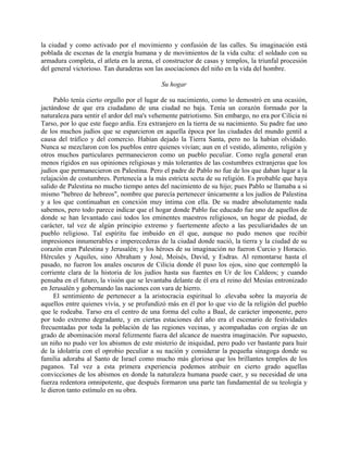la ciudad y como activado por el movimiento y confusión de las calles. Su imaginación está
poblada de escenas de la energía humana y de movimientos de la vida culta: el soldado con su
armadura completa, el atleta en la arena, el constructor de casas y templos, la triunfal procesión
del general victorioso. Tan duraderas son las asociaciones del niño en la vida del hombre.

                                            Su hogar

     Pablo tenía cierto orgullo por el lugar de su nacimiento, como lo demostró en una ocasión,
jactándose de que era ciudadano de una ciudad no baja. Tenía un corazón formado por la
naturaleza para sentir el ardor del ma's vehemente patriotismo. Sin embargo, no era por Cilicia ni
Tarso, por lo que este fuego ardía. Era extranjero en la tierra de su nacimiento. Su padre fue uno
de los muchos judíos que se esparcieron en aquella época por las ciudades del mundo gentil a
causa del tráfico y del comercio. Habían dejado la Tierra Santa, pero no la habían olvidado.
Nunca se mezclaron con los pueblos entre quienes vivían; aun en el vestido, alimento, religión y
otros muchos particulares permanecieron como un pueblo peculiar. Como regla general eran
menos rígidos en sus opiniones religiosas y más tolerantes de las costumbres extranjeras que los
judíos que permanecieron en Palestina. Pero el padre de Pablo no fue de los que daban lugar a la
relajación de costumbres. Pertenecía a la más estricta secta de su religión. Es probable que haya
salido de Palestina no mucho tiempo antes del nacimiento de su hijo; pues Pablo se llamaba a si
mismo "hebreo de hebreos", nombre que parecía pertenecer únicamente a los judíos de Palestina
y a los que continuaban en conexión muy íntima con ella. De su madre absolutamente nada
sabemos, pero todo parece indicar que el hogar donde Pablo fue educado fue uno de aquellos de
donde se han levantado casi todos los eminentes maestros religiosos, un hogar de piedad, de
carácter, tal vez de algún principio extremo y fuertemente afecto a las peculiaridades de un
pueblo religioso. Tal espíritu fue imbuido en él que, aunque no pudo menos que recibir
impresiones innumerables e imperecederas de la ciudad donde nació, la tierra y la ciudad de su
corazón eran Palestina y Jerusalén; y los héroes de su imaginación no fueron Curcio y Horacio.
Hércules y Aquiles, sino Abraham y José, Moisés, David, y Esdras. Al remontarse hasta el
pasado, no fueron los anales oscuros de Cilicia donde él puso los ojos, sino que contempló la
corriente clara de la historia de los judíos hasta sus fuentes en Ur de los Caldeos; y cuando
pensaba en el futuro, la visión que se levantaba delante de él era el reino del Mesías entronizado
en Jerusalén y gobernando las naciones con vara de hierro.
     El sentimiento de pertenecer a la aristocracia espiritual lo .elevaba sobre la mayoría de
aquellos entre quienes vivía, y se profundizó más en él por lo que vio de la religión del pueblo
que le rodeaba. Tarso era el centro de una forma del culto a Baal, de carácter imponente, pero
por todo extremo degradante, y en ciertas estaciones del año era el escenario de festividades
frecuentadas por toda la población de las regiones vecinas, y acompañadas con orgías de un
grado de abominación moral felizmente fuera del alcance de nuestra imaginación. Por supuesto,
un niño no pudo ver los abismos de este misterio de iniquidad, pero pudo ver bastante para huir
de la idolatría con el oprobio peculiar a su nación y considerar la pequeña sinagoga donde su
familia adoraba al Santo de Israel como mucho más gloriosa que los brillantes templos de los
paganos. Tal vez a esta primera experiencia podemos atribuir en cierto grado aquellas
convicciones de los abismos en donde la naturaleza humana puede caer, y su necesidad de una
fuerza redentora omnipotente, que después formaron una parte tan fundamental de su teología y
le dieron tanto estímulo en su obra.
 