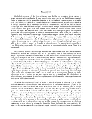 Su educación

     Ciudadanía romana.- Al fin llegó el tiempo para decidir qué ocupación debía escoger el
joven, momento crítico en la vida de todo hombre; y en la de éste, de una decisión trascendental.
Quizá la carrera más propia para él hubiera sido la de comerciante; porque su padre se ocupaba
en el comercio, los negocios de la ciudad ofrecían precios espléndidos a la ambición mercantil, y
la energía propia del joven habría garantizado un éxito brillante. Además su padre tenía una
ventaja que darle, especialmente útil para un comerciante: aunque judío, era ciudadano romano;
y este derecho daría protección a su hijo en todas partes del mundo romano donde tuviera
ocasión de viajar. No podemos decir cómo obtuvo este derecho el padre; pudo ser comprado,
ganado por servicios distinguidos al estado, o adquirido de otros varios modos; en todo caso, su
hijo nació libre. Fue un valioso privilegio y demostró ser de gran utilidad para Pablo, aunque no
de la manera que su padre esperó que lo usara. Pero se decidió que no debía ser comerciante. La
decisión puede haberse debido a las decididas opiniones religiosas de su padre, o a la ambición
piadosa de su madre, o a su propia predilección; pero se resolvió que iría al colegio para ser un
rabí; es decir, ministro, maestro y abogado, al mismo tiempo. Fue una sabia determinación en
vista del espíritu y capacidades del joven, y resultó ser de importancia infinita para el futuro de la
humanidad.

     Fabricante de tiendas.— Pero aunque así eludió las oportunidades que parecían llevarlo a un
llamamiento secular, sin embargo, antes de ir a prepararse para la profesión sagrada, debía
adquirir algunas nociones en los asuntos de la vida: porque era costumbre entre los judíos, que
todo joven, cualquiera que fuese la profesión que iba a seguir, debía aprender algún oficio como
recurso en tiempo de necesidad. Esta era una costumbre sabia, porque daba empleo a los jóvenes
en una edad en que la molicie es demasiado peligrosa, y enseñaba, en cierto sentido, a los ricos y
a los instruidos, los sentimientos de aquellos que tenían que ganar su pan con el sudor de su
frente. El oficio a que se dedicó era uno de los más comunes en Tarso, la fabricación de tiendas
de pelo de cabra, tejidos por los cuales se había hecho célebre el distrito. Poco pensaron él y su
padre, cuando comenzó a manejar el desagradable material, cuan importante iba a serle este
oficio en los años subsecuentes. Llegó a ser el medio de su sostenimiento durante sus viajes
misioneros, y en el tiempo en que era esencial que los propagadores del cristianismo se
sobrepusieran a las sospechas de motivos egoístas, este oficio lo capacitó para sostenerse en una
posición de noble independencia.

     Sus conocimientos de la literatura griega.- Es natural preguntar si, antes de dejar el hogar
para ir a obtener su educación como rabí, Pablo asistió a la Universidad de Tarso. ¿Bebió en los
manantiales de saber que fluían del monte de Helicón antes de ir a sentarse junto a los que
brotaban del de Sión? Del hecho de consignar dos o tres citas de los poetas griegos se ha inferido
que le era conocida toda la literatura de Grecia. Pero por otro lado se ha indicado que estas citas
eran breves y comunes, tanto que cualquiera que hablara griego tenía que usarlas alguna vez; y el
estilo y vocabulario de sus epístolas no son de modelos de la literatura griega sino de los de la
Septuaginta, la versión griega de las escrituras hebreas que estaba entonces en uso universal
entre los judíos de la época de la dispersión. Probablemente su padre hubiera considerado un
pecado permitir que su hijo asistiera a una universidad pagana. Sin embargo, no es verosímil que
creciera en un gran asiento de instrucción sin recibir alguna influencia del tono académico del
lugar. Su discurso en Atenas demostró que era capaz, cuando lo creía conveniente, de manejar un
 