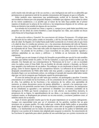 estilo mucho más elevado que el de sus escritos; y una inteligencia tan sutil no es admisible que
permaneciera en ignorancia total de los grandes monumentos del lenguaje en que se reflejaba.
     Hubo también otras impresiones que probablemente recibió de la ilustrada Tarso. Su
universidad era famosa por esas pequeñas disputas y nulidades que algunas veces turban la calma
de los retiros académicos; y es posible que el rumor de las tales haya podido dar el primer
impulso al desdén por la astucia de los retóricos y las tempestuosas disputas de los sofistas, que
forma un distintivo tan notable de algunos de sus escritos.
     Las miradas de la juventud son claras y seguras, y, aunque joven, pudo haber percibido cuan
pequeñas son las almas de ciertos hombres y cuan mezquinas sus vidas, aun cuando sus bocas
estén llenas de la fraseología más bella.

     Su educación rabínica, Gamaliel. Su conocimiento del Antiguo Testamento.- El colegio para
la educación de los rabíes judíos estaba en Jerusalén, y allí fue enviado Pablo, cerca de los trece
años de edad. Su llegada a la Ciudad Santa pudo haber acontecido en el mismo año en que Jesús
a la edad de doce la visitaba por primera vez; y las emociones dominantes del niño de Nazaret,
en la primera visita a la capital de su nación, pueden tomarse como un indicio de la experiencia
no registrada del de Tarso. Para todo niño judío de disposición religiosa, Jerusalén era el centro
universal —las pisadas de los profetas y reyes resonaban en sus calles; recuerdos sagrados y
sublimes palpitaban en sus muros y edificios— y brillaba en un horizonte de ilimitadas
esperanzas.
     Sucedió que en este tiempo el colegio de Jerusalén era presidido por uno de los más notables
maestros que habían tenido los judíos. El tal fue Gamaliel, a cuyos pies Pablo nos dice que fue
educado. Era llamado por sus contemporáneos la "Hermosura de la Ley", y aún es recordado
entre los judíos como el Gran Rabí. Era un hombre de elevado carácter e ilustrado, un fariseo
muy apegado a las tradiciones de sus padres. Sin embargo, no era intolerante ni hostil a la cultura
griega, como lo fueron algunos de los escrupulosos fariseos. La influencia de tal hombre en el
despejado entendimiento de Pablo debe haber sido muy grande; y aunque por algún tiempo el
discípulo llegó a ser un intolerante celoso, sin embargo el ejemplo del maestro debe haber tenido
algo que ver con la conquista que finalmente superó las preocupaciones.
     El curso de instrucción que un rabí' tenía que sostener, era prolongado y peculiar. Consistía
enteramente en el estudio de las Escrituras, y de los comentarios de los sabios y maestros acerca
de ellas. Las palabras de las Escrituras y las sentencias de los sabios eran aprendidas de
memoria; se tenían discusiones acerca de puntos debatibles; y, merced a las numerosas cues-
tiones que les era permitido suscitar tanto a los discípulos como a los maestros, las inteligencias
de los estudiantes se aguzaban y sus opiniones se dilataban. Las relevantes cualidades de la
inteligencia de Pablo que fueron conspicuas en su vida ulterior, su maravillosa memoria, la
perspicacia de su lógica, la superabundancia de sus ideas, y su manera original de recurrir a
cualquier asunto, se desplegaron por primera vez en esta escuela, y excitaron, podemos creer, el
ardiente interés de su maestro.
     Aquí él mismo aprendió mucho que le fue de gran importancia en su carrera subsiguiente.
Aunque con especialidad tenía que ser el misionero de los gentiles, también fue un gran
misionero de su propio pueblo. En toda ciudad que visitaba donde había judíos se presentaba
desde luego al público de la sinagoga. Su educación como rabí le aseguraba la oportunidad de
hablar, y su familiaridad con los modos de pensar y raciocinar de los judíos le habilitaba para
dirigirse a sus oyentes de la manera más adaptada para asegurar su atención. Su conocimiento de
las Escrituras le capacitaba para aducir pruebas de una autoridad que sus oyentes reconocían ser
 