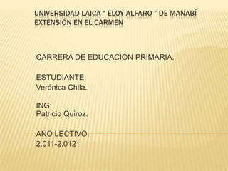 UNIVERSIDAD LAICA “ ELOY ALFARO ” DE MANABÍEXTENSIÓN EN EL CARMEN CARRERA DE EDUCACIÓN PRIMARIA. ESTUDIANTE: Verónica Chila. ING:Patricio Quiroz. AÑO LECTIVO: 2.011-2.012 