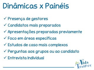 Dinâmicas x Painéis
 Presença de gestores
 Candidatos mais preparados
 Apresentações preparadas previamente
 Foco em áreas específicas
 Estudos de caso mais complexos
 Perguntas aos grupos ou ao candidato
 Entrevista Individual
 