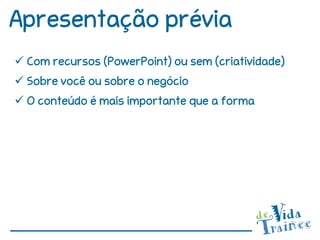 Apresentação prévia
 Com recursos (PowerPoint) ou sem (criatividade)
 Sobre você ou sobre o negócio
 O conteúdo é mais importante que a forma
 