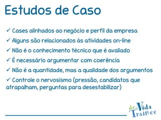 Estudos de Caso
 Cases alinhados ao negócio e perfil da empresa
 Alguns são relacionados às atividades on-line
 Não é o conhecimento técnico que é avaliado
 É necessário argumentar com coerência
 Não é a quantidade, mas a qualidade dos argumentos
 Controle o nervosismo (pressão, candidatos que
atrapalham, perguntas para desestabilizar)
 