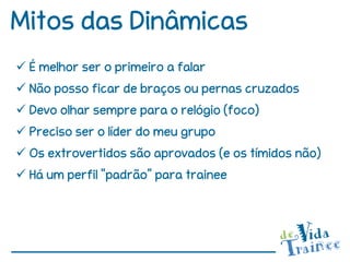 Mitos das Dinâmicas
 É melhor ser o primeiro a falar
 Não posso ficar de braços ou pernas cruzados
 Devo olhar sempre para o relógio (foco)
 Preciso ser o líder do meu grupo
 Os extrovertidos são aprovados (e os tímidos não)
 Há um perfil “padrão” para trainee
 