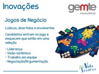 Inovações
Jogos de Negócio
Lúdicos, divertidos e envolventes
Candidatos entram no jogo e
esquecem que estão em uma
seleção
- Liderança
- Visão sistêmica
- Trabalho em equipe
- Negociação/Argumentação
 