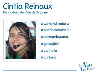 Cíntia Reinaux
Fundadora do Vida de Trainee


                       #administradora
                       #profissionaldeRH
                       #pernambucana
                       #geraçãoY
                       #canhota
                       #curiosa
 