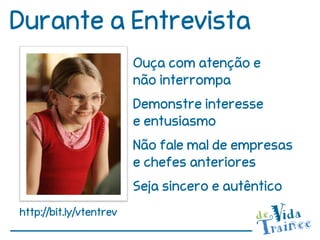 Durante a Entrevista
                         Ouça com atenção e
                         não interrompa
                         Demonstre interesse
                         e entusiasmo
                         Não fale mal de empresas
                         e chefes anteriores
                         Seja sincero e autêntico
http://bit.ly/vtentrev
 