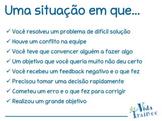 Uma situação em que...
 Você resolveu um problema de difícil solução
 Houve um conflito na equipe
 Você teve que convencer alguém a fazer algo
 Um objetivo que você queria muito não deu certo
 Você recebeu um feedback negativo e o que fez
 Precisou tomar uma decisão rapidamente
 Cometeu um erro e o que fez para corrigir
 Realizou um grande objetivo
 