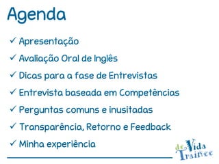 Agenda
 Apresentação
 Avaliação Oral de Inglês
 Dicas para a fase de Entrevistas
 Entrevista baseada em Competências
 Perguntas comuns e inusitadas
 Transparência, Retorno e Feedback
 Minha experiência
 