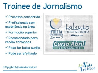 Trainee de Jornalismo
  Processo concorrido
  Profissionais sem
 experiência na área
  Formação superior
  Recomendado para
 recém-formados
  Pode ter bolsa auxílio
  Pode ser efetivado



http://bit.ly/calendariodovt
 