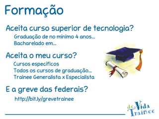 Formação
Aceita curso superior de tecnologia?
  Graduação de no mínimo 4 anos...
  Bacharelado em...

Aceita o meu curso?
  Cursos específicos
  Todos os cursos de graduação...
  Trainee Generalista x Especialista

E a greve das federais?
  http://bit.ly/grevetrainee
 