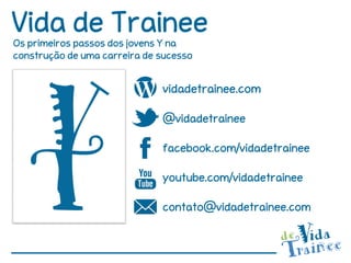 Vida de Trainee
Os primeiros passos dos jovens Y na
construção de uma carreira de sucesso


                              vidadetrainee.com

                              @vidadetrainee

                              facebook.com/vidadetrainee

                              youtube.com/vidadetrainee

                              contato@vidadetrainee.com
 