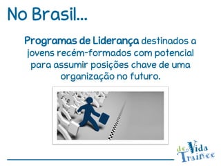 No Brasil...
  Programas de Liderança destinados a
  jovens recém-formados com potencial
   para assumir posições chave de uma
          organização no futuro.
 