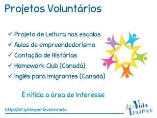Projetos Voluntários

  Projeto de Leitura nas escolas
  Aulas de empreendedorismo
  Contação de Histórias
  Homework Club (Canadá)
  Inglês para imigrantes (Canadá)

        É nítida a área de interesse

http://bit.ly/despertevoluntario
 